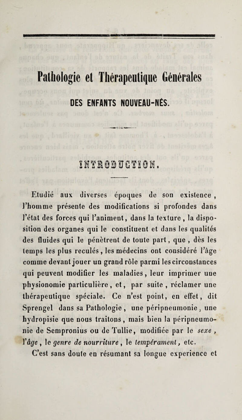 Pathologie et Thérapeutique Générales DES ENFANTS NOUVEAU-NÉS. Etudié aux diverses époques de son existence , l’homme présente des modifications si profondes dans l’état des forces qui l’animent, dans la texture , la dispo¬ sition des organes qui le constituent et dans les qualités des fluides qui le pénètrent de toute part, que , dès les temps les plus reculés, les médecins ont considéré l’âge comme devant jouer un grand rôle parmi les circonstances qui peuvent modifier les maladies, leur imprimer une physionomie particulière, et, par suite , réclamer une thérapeutique spéciale. Ce n’est point, en effet, dit Sprengel dans sa Pathologie, une péripneumonie, une hydropisie que nous traitons, mais bien la péripneumo¬ nie de Sempronius ou de Tullie, modifiée par le sexe , Vâge, 1 c genre de nourriture , le tempérament, etc. C’est sans doute en résumant sa longue expérience et