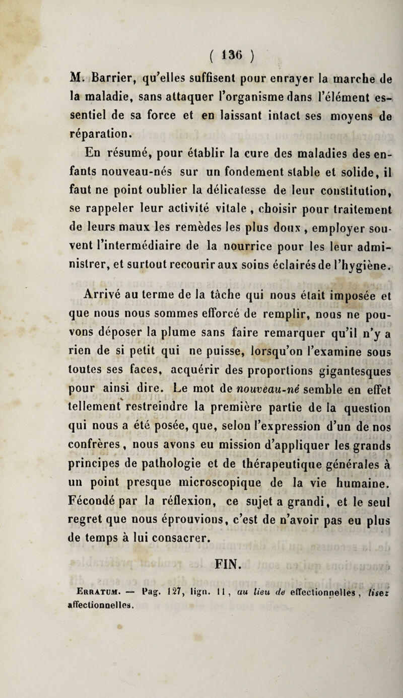 ( 13(5 ) M. Barrier, qu’elles suffisent pour enrayer la marche de la maladie, sans attaquer l’organisme dans l’élément es¬ sentiel de sa force et en laissant intact ses moyens de réparation. En résumé, pour établir la cure des maladies des en¬ fants nouveau-nés sur un fondement stable et solide, il faut ne point oublier la délicatesse de leur constitution, se rappeler leur activité vitale , choisir pour traitement de leurs maux les remèdes les plus doux , employer sou¬ vent l’intermédiaire de la nourrice pour les leur admi¬ nistrer, et surtout recouriraux soins éclairésde l’hygiène. Arrivé au terme de la tâche qui nous était imposée et que nous nous sommes efforcé de remplir, nous ne pou¬ vons déposer la plume sans faire remarquer qu’il n’y a rien de si petit qui ne puisse, lorsqu’on l’examine sous toutes ses faces, acquérir des proportions gigantesques pour ainsi dire. Le mot de nouveau-né semble en effet tellement restreindre la première partie de la question qui nous a été posée, que, selon l’expression d’un de nos confrères, nous avons eu mission d’appliquer les grands principes de pathologie et de thérapeutique générales à un point presque microscopique de la vie humaine. Fécondé par la réflexion, ce sujet a grandi, et le seul regret que nous éprouvions, c’est de n’avoir pas eu plus de temps à lui consacrer. FIN. Erratum. — Pag. 127, lig». 11, au lieu de effectionnelles , lise: affectionaelles.