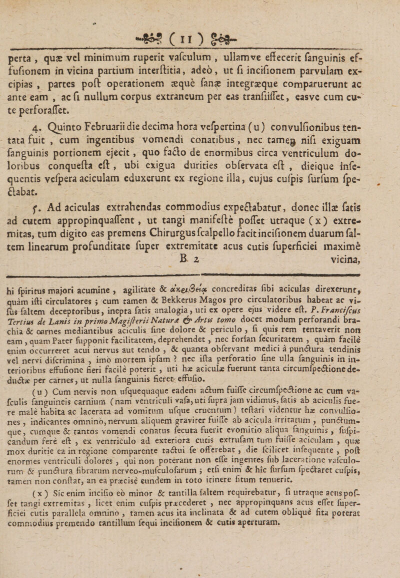 m ■ * ■ irnff- — pti - nwn^i» ■ - ■ »■■'■' ■■—■ - — &gt; — ■-■■■ •*, ' 1,1 ' 1 .■■&gt;■»■■..,. ... ..^... - perta , quas vel minimum ruperit vafculum , ullamve effecerit fanguinis ef- fufionem in vicina partium interftitia, adeo, ut fi incifionem parvulam ex¬ cipias , partes poli: operationem aeque fanse integraeque comparuerunt ac ante eam , ac fi nullum corpus extraneum per eas tranfiilTet, easve cum ciK te perforaffet. 4. Quinto Februarii die decima hora vefpertina (u) convulfionibus ten- tata fuit , cum ingentibus vomendi conatibus, nec tameg nifi exiguam fanguinis portionem ejecit, quo fa£lo de enormibus circa ventriculum do¬ loribus conquefta eft , ubi exigua durities obfervata eft , dieique infe- quentis velpera aciculam eduxerunt ex regione illa, cujus culpis furfum fpe- ftabat, •- ~ f. Ad aci culas extrahendas commodius expeflabatur, donec illae fatis ad cutem appropinquaflent, ut tangi manifefte poffet utraque (x) extre¬ mitas, tum digito eas premens Chirurgus fcalpello facit incifionem duarum fal- tem linearum profunditate fuper extremitate acus cutis fuperficiei maxime B z vicina, hi fpiritus majori acumine , agilitate &amp; concreditas fibi aciculas direxerunt, quam ifti circulatores ; cum tamen &amp; Bekkerus Magos pro circulatoribus habeat ac vi- fus faltem deceptoribus, inepta fatis analogia , uti ex opere ejus videre eft. P.Franci/cus Tertius de Lanis in primo Magiflerii Natura &amp; Artis tomo docet modum perforandi bra- chia &amp; oarnes mediantibus aciculis fine dolore &amp; periculo, fi quis rem tentaverit non eam , quam Pater fupponit facilitatem, deprehendet , nec forlan fecuritatem , quam facile enim occurreret acui nervus aut tendo , &amp; quanta obfervant medici a pun&amp;ura tendinis vel nervi diferimina , imo mortem ipfam ? nec ifta perforatio fine ulla fanguinis in in¬ terioribus effufione fieri facile poterit , uti hae aciculae fuerunt tanta circumfpe&amp;ione dc- du&lt;5he per carnes, ut nulla fanguinis fieret&gt; effufio. (u ) Cum nervis non ufquequaque eadem atftum fuiffe circumfpe&amp;ione ac cum va- fculis fanguineis carnium (nam ventriculi vafa,uti fupra jam vidimus, fatis ab aciculis fue¬ re male habita ac lacerata ad vomitum ufque cruentum) teftari videntur hae convulfio- nes , indicantes omnino, nervum aliquem graviter fuiffe ab acicula irritatum , punctum¬ que, cumque &amp; tantos vomendi conatus fecuta fuerit evomitio aliqua fanguinis , fufpi- candum rere eft , ex ventriculo ad exteriora cutis extrufarn tum fuiffe aciculam , quae mox duritie ea in regione comparente ta6hii fe offerebat, die fcilicet infecjuenre , poft enormes ventriculi dolores , qui non poterant non effe ingentes fub laceratione valculo- rum &amp; pun&amp;ura fibrarum nerveo-mufculofarum j etfi enim &amp; hic furfum fpe&amp;aret cufpis, tamen non conftat, an ea praecise eundem in toto itinere fitum tenuerit. (x) Sic enim incifio eo minor &amp; tantilla faltem requirebatur, fi utra que acus pof¬ fet tangi extremitas , licet enim cufpis praecederet , nec appropinquans acus effet fuper¬ ficiei cutis parallela omnino , tamen acus ita inclinata &amp; ad cutem oblique fita poterat commodius premendo tantillum fequi incifionem &amp; cutis aperturam.
