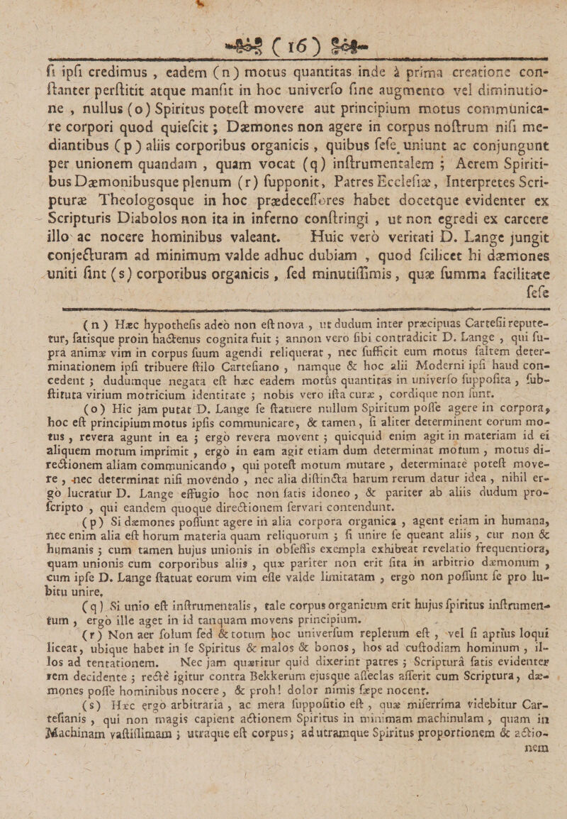 fi ipfi credimus , eadem (n) motus quantitas inde 4 prima creatione con- ftanter perftitit atque manfit in hoc univerfo fine augmento vel diminutio- ne , nullus (o) Spiritus poteil: movere aut principium motus communica¬ re corpori quod quiefrit; Daemones non agere in corpus noifrum nifi me¬ diantibus C p ) aliis corporibus organicis , quibus fefe^ uniunt ac conjungunt per unionem quandam , quam vocat (q) inftrumentalem ; Aerem Spiriti¬ bus Daemonibusque plenum (r) fupponit. Patres Ecciefia?, Interpretes Scri¬ pturae Theologosque in hoc praedeceffores habet docetque evidenter ex Scripturis Diabolos non ita in inferno conftringi , ut non egredi ex carccre illo ac nocere hominibus valeant. Huic vero veritati D. Lange jungit conjefluram ad minimum valde adhuc dubiam , quod fciiicet hi daemones uniti flnt (s) corporibus organicis, fed minutifTimis, quae fumma facilitate fefs ( n ) Haec hypothefis adcb non eft novautdudum inter praecipuas Cartefiirepute¬ tur, fatisque proin ha&amp;enus cognita fuit j annon vero fibi contradicit D. Lange , qui fu- pra anima? vim in corpus fuum agendi reliquerat, nec fufficit eum motus faltem deter¬ minationem ipfi tribuere ftilo Cartefiano , namque &amp; hoc alii Moderni ipfi haud con¬ cedent ; dudumque negata eft hxc eadem motus quantitas in univerfo fuppofita , fub- ftifuta virium motricium identitate ; nobis vero ifta curx , cordique non iunt. (o) Hic jam putat D. Lange fe {latuere nullum Spiritum pofie agere in corpora9 hoc eft principium motus ipfis communicare, &amp; tamen, fi aliter determinent eorum mo¬ tus , revera agunt in ea 5 ergo revera movent j quicquid enim agit in materiam id ei aliquem motum imprimit , ergo in eam agit etiam dum determinat motum , motus di- re£Uonem aliam communicando , qui poteift motum mutare , determinate poteft move¬ te , -nec determinat nifi movendo , nec alia diftimfta harum rerum datur idea , nihil er¬ go lucratur D. Lange effugio hoc non fatis idoneo , &amp; pariter ab aliis dudum pro- feripto , qui eandem quoque dire&amp;ionem fervari contendunt. (p) Si dxmones poffunt agere in alia corpora organica , agent etiam in humana, nec enim alia eft horum materia quam reliquorum $ fi unire fe queant aliis, cur non &amp; humanis 5 cum tamen hujus unionis in obfefiis exempla exhibeat revelatio frequentiora, quam unionis cum corporibus aliis , quae pariter non erit {ita in arbitrio daemonum , cum ipfe D. Lange ftatuat eorum vim efle valde limitatam , ergo non poffunt fe pro lu- bitu unire. (q ) Si unio eft inftmmentalis, tale corpus organicum erit hujus fpiritus inftrumen- tum , ergo ille aget in id tanquam movens principium. (r) Non aer folum fed &amp; totum hoc univerfum repletum eft , vel fi aptius loqui liceat, ubique habet in le Spiritus &amp; malos &amp; bonos, hos ad cuftodiam hominum , il¬ los ad tentationem. Nec jam quaeritur quid dixerint patres $ Scriptura fatis evidenter rem decidente 5 redle igitur contra Bekkerum ejusqiie affeclas afferit cum Scriptura, dae¬ mones pofie hominibus nocere , 6c proh! dolor nimis fxpe nocent. (s) Hxc ergo arbitraria , ac mera fuppofitio eft , quae miferrima videbitur Car- tefianis , qui non magis capient a&amp;ionem Spiritus in minimam machinulam , quam in Machinam yaftifiimam j utraque eft corpus; ad utramque Spiritus proportionem &amp; adlio- } nem ) ,