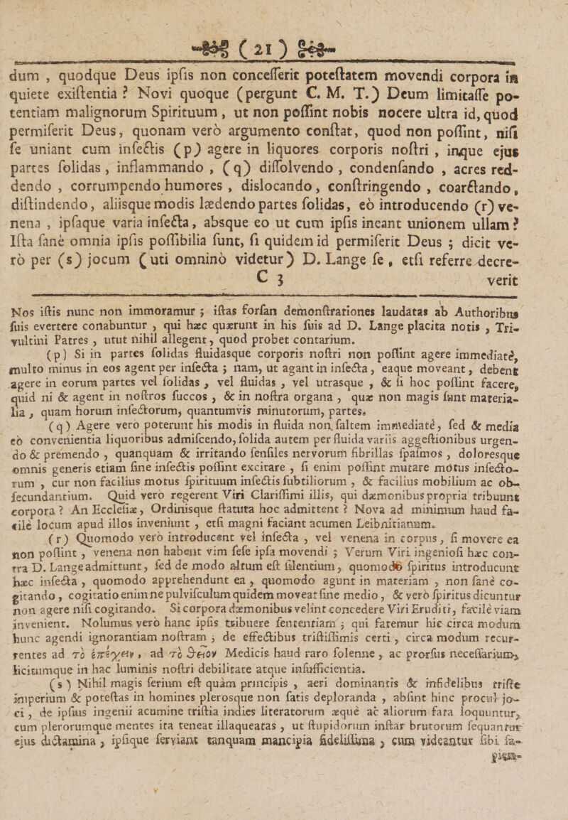 dum , quodque Deus ipfis non concefleric potcftatem movendi corpora m quiete exiftentia ? Novi quoque (pergunt C. M. T.) Deum limitafle po¬ tentiam malignorum Spirituum , ut non poffint nobis nocere ultra id, quod permiferit Deus, quonam vero argumento conflat, quod non poflint, nili fe uniant cum infeftis (p) agere in liquores corporis noftri , iaque ejus partes folidas, inflammando , (q) diflblvendo , condenfando , acres red¬ dendo , corrumpendo humores , dislocando, conftringendo , coarftando, diftindendo, aliisque modis laedendo partes folidas, eo introducendo (^ve¬ nena , ipfaque varia infefta, absque eo ut cum ipfis ineant unionem ullam ? Ifta fane omnia ipfis poflibilia funt, fi quidem id permiferit Deus ; dicit ve¬ ro per (s) jocum (uti omnino videtur) D. Lange fe 9 etfi referre decre- C 3 verit Nos iftis nunc non immoramur ; iftas forfan demonftrationes laudatas ab Authoribus fuis evertere conabuntur , qui haec quaerunt in his fuis ad D. Lange placita notis , Tjri- yultini Patres , utut nihil allegent, quod probet contarium. (p) Si in partes folidas fluidasqtie corporis noftri non poflint agere immediati?, multo minus in eos agent per infe&amp;a } nam, ut agant in infe&amp;a, eaque moveant, debent agere in eorum partes vei folidas , vel fluidas , vel utrasque , &amp; ii hoc poflint facere,, quid ni &amp; agent in noftros fuccos , &amp; in noftra organa , quae non magis fent materia¬ lia j quam horum infe&amp;orum, quantumvis minutorum, partes* (q) Agere vero poterunt his modis in fluida norrfeltem immediate, fed &amp; media eb convenientia liquoribus admifeendo, folida autem per fluida variis aggeftionibus urgen¬ do &amp; premendo , quanquam &amp; irritando fenfiles nervorum fibrillas fpafmos, doloresque omnis generis etiam fine infecftis poflint excitare , fi enim poflint mutare motus infero¬ rum , cur non facilius motus fpirituum infediis fubtiliorum , &amp; facilius mobilium ac ob- fecundantium» Quid vero regerent Viri Clariflimi illis, qui daemonibus propria tribuunt corpora ? An Ecclefiae, Ordinisque ftatuta hoc admittent 2 Nova ad minimum haud fa- «ile locum apud illos inveniunt , etfi magni faciant acumen Leibnitiamrm (r) Quomodo vero introducent vel Infedla , vel venena in corpus, fi movere ea non poflint , venena non habent vim fefe ipfa movendi 5 Verum Viri ingenioli feee con¬ tra D. Lange admittunt, fed de modo altum eft: fidentium, quomod*&gt; fpiritus introducunt hxc infera , quomodo apprehendunt ea , quomodo agunt in materiam , non fane co¬ gitando , cogitatio enim ne pulvifculum quidem moveat fine medio, &amp; vero fpiritus dicuntur non agere nifi cogitando» Si corpora daemonibus velint concedere Viri Erudi ti, facile' viam invenient. Nolumus vero hanc ipfis teibuere fentenfiarn 5 qui faremur hie circa modum, hunc agendi ignorantiam noftram ^ de effedlibus triftiflimis certi , circa, modum recur¬ rentes ad to iiriy&amp;v 1 ad to &amp;e~tov Medicis, haud raro folenne , ac prorfus neceflarium^ iiciuimque in hac luminis noftri debilitate atque infufficientia. (s) Nihil magis feriurn eft quam principis , aeri dominantis &amp; infidelibus trifte Imperium Sc poteftas in homines plerosqiie non fatis deploranda , abfint hinc procul j©w ei , de ipfius ingenii acumine triftia indies literatorum aeque ac aliorum fara loquuntur, cum plerorumque mentes ita teneat illaqueatas , ut ftupidorum inftar brutorum fequanrut ejus di&amp;amina , ipfique feyyiant tanquana mancipia addiiflma j cum videantur fibi fe--