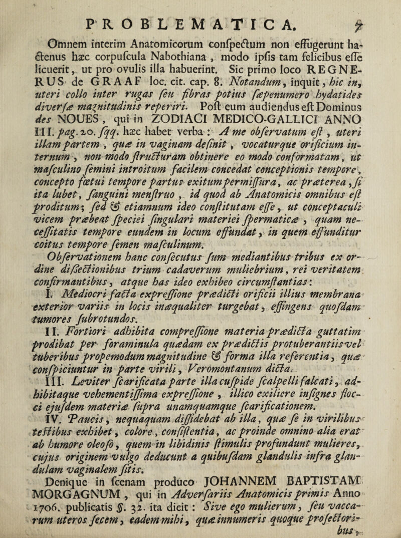 Omnem interim Anatomicorum confpe&um non efFugerunt ha¬ ctenus haec corpufcula Nabothiana , modo ipfis tam felicibus efle licuerit, ut pro ovulis illa habuerint. Sic primo loco REGNE- RUS de GRAAF loc. cit. cap. 8. Notandum, inquit, hic in, uteri collo inter rugas feti fibras potius fapenumero hydatides diverfa magnitudinis referiri. Poft eum audiendus eft Dominus des NOUES , qui in ZODIACI MEDICO-GALLICI ANNO hll.pag. lo.fqq. haec habet verba : A me obfervatum eft , uteri illam partem , qua in vaginam definit, vocatur que orificium in¬ ternum , non modo flrutturam obtinere eo modo conformatam, ut ma/culino femini introitum facilem concedat conceptionis tempore, concepto foetui tempore partus exitumpermiffura, ac pr at er e a ita lubet, fanguini menftruo id quod ab Anatomicis omnibus eft proditum; fed & etiamnum ideo conftitutam ejfe, ut conceptaculi vicem pr abeat fpeciei fingulari materiei Jpermatica , quam ne- cejfitatis tempore eundem in locum effundat y in quem effunditur coitus tempore femen mafculinum. Obfervationem hanc confecutus fum mediantibus tribus ex or¬ dine difiettionibus trium cadaverum muliebrium, rei veritatem confirmantibus, atque has ideo exhibeo circumftantias: I. Mediocri fati a exprejfione prtediEli orificii illius membrana exterior variis in locis inaequaliter turgebat 5 effingens quo fidam' tumores Jubrotundos. II. Fortiori adhibita comprejfione materia pr&diEia guttatim - prodibat per foraminula quadam ex prtedidlis protuberantiisvel tuberibus propemodum magnitudine & forma illa referentia, quts * confpiciuntur in parte virili, Veromontanum di£ta< III. Leviter fcarificata parte illacufpide fcalpelli falcati y ad¬ bibit aque vehementijfima expreffione , illico exiliere infignes floc¬ ci ejufdem materia Cupra unamquamque fcarificationem. IV. Faucis, nequaquam diffidebat ab illa, qu<e fe in virilibus' teHibus exhibet , colore, confiftentia, ac proinde omnino alia erat ab humore oleofo, quem in libidinis ftimulis profundunt mulieres r cujus originem vulgo deducunt a quibufdam glandulis infra glan¬ dulam vaginalem fitis. Denique in fcenam produco JOHANNEM BAPTISTAM: MORGAGNUM , qui in Adverfariis Anatomicis primis Anno 1706. publicatis 32. ita dicit: Sive ego mulierum, feu vacca¬ rum uteros fecem> eadem mihi > qua innumeris quoque proje flori¬ bus 2-