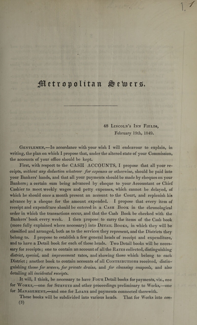 jH etrop olttan eto ers&gt;. 48 Lincoln’s Inn Fields, February 19 th, 1849. Gentlemen,—In accordance with your wish I will endeavour to explain, in writing, the plan on which I propose that, under the altered state of your Commission, the accounts of your office should be kept. First, with respect to the CASH ACCOUNTS, I propose that all your re¬ ceipts, without any deduction whatever for expenses or otherwise, should be paid into your Bankers’ hands, and that all your payments should be made by cheques on your Bankers; a certain sum being advanced by cheque to your Accountant or Chief Cashier to meet weekly wages and petty expenses, which cannot be delayed, of which he should once a month present an account to the Court, and replenish his advance by a cheque for the amount expended. I propose that every item of receipt and expenditure should be entered in a Cash Book in the chronological order in which the transactions occur, and that the Cash Book be checked with the Bankers’ book every week. I then propose to carry the items of the Cash book (more fully explained where necessary) into Detail Books, in which they will be classified and arranged, both as to the services they represent, and the Districts they belong to. I propose to establish a few general heads of receipt and expenditure, and to have a Detail book for each of these heads. Two Detail books will be neces¬ sary for receipts; one to contain an account of all the Rates collected, distinguishing district, special, and improvement rates, and showing those which belong to each District ; another book to contain accounts of all Contributions received, distin¬ guishing those for sewers, for private drains, and for cleansing cesspools, and also detailing all incidental receipts. It will, I think, be necessary to have Four Detail books for payments, viz., one for Works,—one for Surveys and other proceedings preliminary to Works,—one for Management,—and one for Loans and payments connected therewith. These books will be subdivided into various heads. That for Works into con- (3)