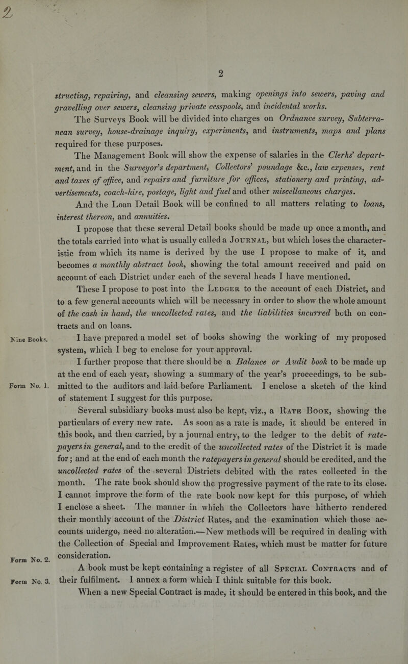 0. Nine Books. Form No. 1. Form No. 2. Form No, 3. 2 strnoting, repairing, and cleansing sewers, making openings into sewers, paving and gravelling over sewers, cleansing private cesspools, and incidental works. The Surveys Book will be divided into charges on Ordnance survey, Subterra¬ nean survey, house-drainage inquiry, experiments, and instruments, maps and plans required for these purposes. The Management Book will show the expense of salaries in the Clerks' depart¬ ment, and in the Surveyor's department, Collectors' poundage he., law expenses, rent and taxes of office, and repairs and furniture for offices, stationery and printing, ad¬ vertisements, coach-hire, postage, light and fuel and other miscellaneous charges. And the Loan Detail Book will be confined to all matters relating to loans, interest thereon, and annuities. I propose that these several Detail books should be made up once a month, and the totals carried into what is usually called a Journal, but which loses the character¬ istic from which its name is derived by the use I propose to make of it, and becomes a monthly abstract book, showing the total amount received and paid on account of each District under each of the several heads I have mentioned. These I propose to post into the Ledger to the account of each District, and to a few general accounts which will be necessary in order to show the whole amount of the cash in hand, the uncollected rates, and the liabilities incurred both on con¬ tracts and on loans. I have prepared a model set of books showing the working of my proposed system, which I beg to enclose for your approval. I further propose that there should be a Balance or Audit book to be made up at the end of each year, showing a summary of the year’s proceedings, to be sub¬ mitted to the auditors and laid before Parliament. I enclose a sketch of the kind of statement I suggest for this purpose. Several subsidiary books must also be kept, viz., a Rate Book, showing the particulars of every new rate. As soon as a rate is made, it should be entered in this book, and then carried, by a journal entry, to the ledger to the debit of rate¬ payers in general, and to the credit of the uncollected rates of the District it is made for; and at the end of each month the ratepayers in general should be credited, and the uncollected rates of the several Districts debited with the rates collected in the month. The rate book should show the progressive payment of the rate to its close. I cannot improve the form of the rate book now kept for this purpose, of which I enclose a sheet. The manner in which the Collectors have hitherto rendered their monthly account of the District Rates, and the examination which those ac¬ counts undergo, need no alteration.—New methods will be required in dealing with the Collection of Special and Improvement Rates, which must be matter for future consideration. A book must be kept containing a register of all Special Contracts and of their fulfilment. I annex a form which I think suitable for this book. When a new Special Contract is made, it should be entered in this book, and the \