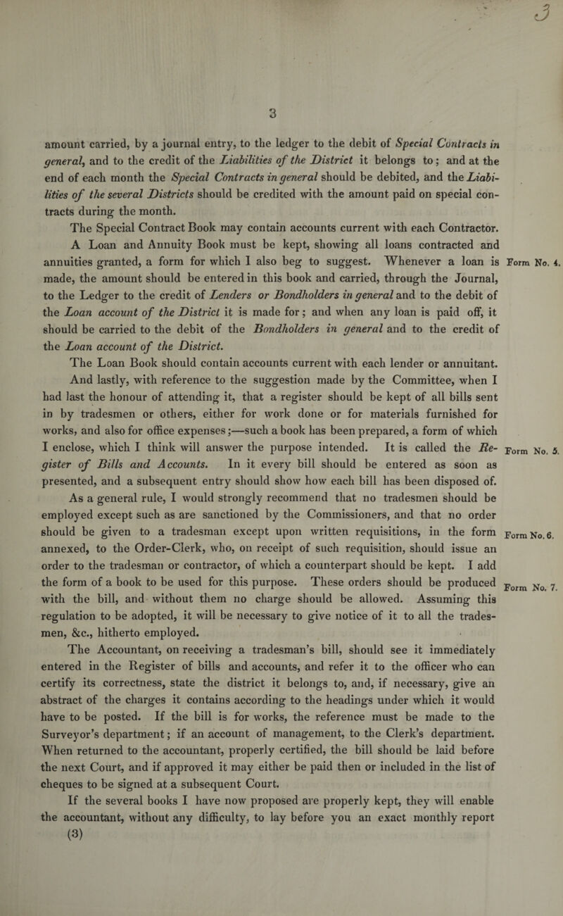 amount carried, by a journal entry, to the ledger to the debit of Special Contracts in general, and to the credit of the Liabilities of the District it belongs to; and at the end of each month the Special Contracts in general should be debited, and the Liabi¬ lities of the several Districts should be credited with the amount paid on special con¬ tracts during the month. The Special Contract Book may contain accounts current with each Contractor. A Loan and Annuity Book must be kept, showing all loans contracted and annuities granted, a form for which 1 also beg to suggest. Whenever a loan is Form No. 4. made, the amount should be entered in this book and carried, through the Journal, to the Ledger to the credit of Lenders or Bondholders in general and to the debit of the Loan account of the District it is made for; and when any loan is paid off, it should be carried to the debit of the Bondholders in general and to the credit of the Loan account of the District. The Loan Book should contain accounts current with each lender or annuitant. And lastly, with reference to the suggestion made by the Committee, when I had last the honour of attending it, that a register should be kept of all bills sent in by tradesmen or others, either for work done or for materials furnished for works, and also for office expenses;—such a book has been prepared, a form of which I enclose, which I think will answer the purpose intended. It is called the Be- Form No. 5, gister of Bills and Accounts. In it every bill should be entered as soon as presented, and a subsequent entry should show how each bill has been disposed of. As a general rule, I would strongly recommend that no tradesmen should be employed except such as are sanctioned by the Commissioners, and that no order should be given to a tradesman except upon written requisitions, in the form Form No. 6. annexed, to the Order-Clerk, who, on receipt of such requisition, should issue an order to the tradesman or contractor, of which a counterpart should be kept. I add the form of a book to be used for this purpose. These orders should be produced Form No 7 with the bill, and without them no charge should be allowed. Assuming this regulation to be adopted, it will be necessary to give notice of it to all the trades¬ men, &amp;c., hitherto employed. The Accountant, on receiving a tradesman’s bill, should see it immediately entered in the Register of bills and accounts, and refer it to the officer who can certify its correctness, state the district it belongs to, and, if necessary, give an abstract of the charges it contains according to the headings under which it would have to be posted. If the bill is for works, the reference must be made to the Surveyor’s department; if an account of management, to the Clerk’s department. When returned to the accountant, properly certified, the bill should be laid before the next Court, and if approved it may either be paid then or included in the list of cheques to be signed at a subsequent Court. If the several books I have now proposed are properly kept, they will enable the accountant, without any difficulty, to lay before you an exact monthly report (3)