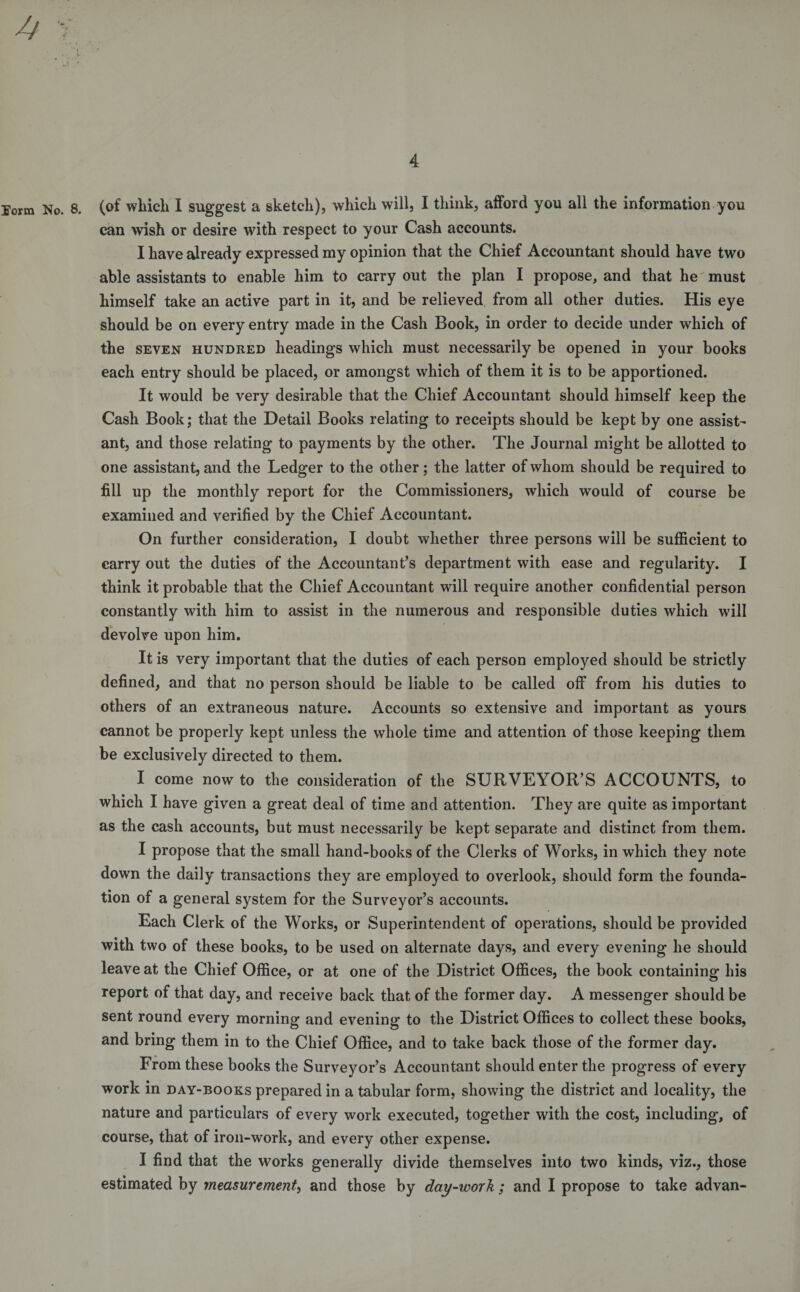 Eorm No. 8. (of which I suggest a sketch), which will, I think, afford you all the information you can wish or desire with respect to your Cash accounts. I have already expressed my opinion that the Chief Accountant should have two able assistants to enable him to carry out the plan I propose, and that he must himself take an active part in it, and be relieved from all other duties. His eye should be on every entry made in the Cash Book, in order to decide under which of the seven hundred headings which must necessarily be opened in your books each entry should be placed, or amongst which of them it is to be apportioned. It would be very desirable that the Chief Accountant should himself keep the Cash Book; that the Detail Books relating to receipts should be kept by one assist¬ ant, and those relating to payments by the other. The Journal might be allotted to one assistant, and the Ledger to the other; the latter of whom should be required to fill up the monthly report for the Commissioners, which would of course be examined and verified by the Chief Accountant. On further consideration, I doubt whether three persons will be sufficient to carry out the duties of the Accountant’s department with ease and regularity. I think it probable that the Chief Accountant will require another confidential person constantly with him to assist in the numerous and responsible duties which will devolve upon him. It is very important that the duties of each person employed should be strictly defined, and that no person should be liable to be called off from his duties to others of an extraneous nature. Accounts so extensive and important as yours cannot be properly kept unless the whole time and attention of those keeping them be exclusively directed to them. I come now to the consideration of the SURVEYOR’S ACCOUNTS, to which I have given a great deal of time and attention. They are quite as important as the cash accounts, but must necessarily be kept separate and distinct from them. I propose that the small hand-books of the Clerks of Works, in which they note down the daily transactions they are employed to overlook, should form the founda¬ tion of a general system for the Surveyor’s accounts. Each Clerk of the Works, or Superintendent of operations, should be provided with two of these books, to be used on alternate days, and every evening he should leave at the Chief Office, or at one of the District Offices, the book containing his report of that day, and receive back that of the former day. A messenger should be sent round every morning and evening to the District Offices to collect these books, and bring them in to the Chief Office, and to take back those of the former day. From these books the Surveyor’s Accountant should enter the progress of every work in day-books prepared in a tabular form, showing the district and locality, the nature and particulars of every work executed, together with the cost, including, of course, that of iron-work, and every other expense. I find that the works generally divide themselves into two kinds, viz., those estimated by measurement, and those by day-work ; and I propose to take advan-