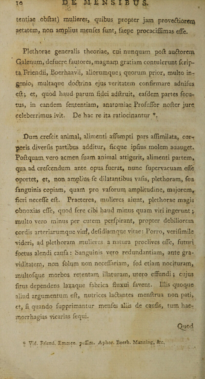 tentiae obftat) mulieres, quibus propter jam provectiorem aetatem, non amplius menfes funt, laepe procacilfimas efTe. ( - 1 * . : v. • Plethorae generalis theoriae, cui nunquam poft auftorerp. r Galenum, defuere fautores, magnam gratiam contulerunt fcrip- * • ta Friendii, Boerhaavii, aliorumque; quorum prior, multo in- genio, multaque doctrina ejus veritatem confirmare adnifus eft;. et, quod haud parum fidei adfiruit, eafdem partes fecu- tus, in eandem fententiam, anatomiae Profeffor nofter jure celeberrimus ivit. De bac re ita ratiocinantur *. Dum crefcit animal, alimenti afTumpti pars afiimilata, cor¬ poris diverfis partibus additur, ficque ipfius molem aaauget. Poftquam vero acmen fuam animal attigerit, alimenti partem, qua ad crefcendum ante opus fuerat, nunc fupervacuam effe oportet, et, non amplius fe dilatantibus vafis, plethpram, feu fanguinis copiam, quam pro yaforum amplitudine, majorem, fieri neceffe eft. Praeterea, mulieres aiunt, plethorae magis obnoxias efTe, quod fere cibi haud minus quam viri ingerunt; multo vero minus per cutem perfpirant, propter debiliorem cordis arteriarumque virrf, defidiamque vitae: Porro, verifimile videri, ad plethoram mulieres a natura proclives efTe, futuri foetus alendi caufa: Sanguinis vero redundantiam, ante gra¬ viditatem, non folum non necefTariam, fed etiam nocituram, multofque morbos retentam illaturam, utero effundi; cujus £tus dependens laxaque fabrica fluxui favent. Illis quoque aliud argumentum eft, nutrices lactantes menftrua non pati, et, fi quando fupprimantur menfes aliis de caufi-s, tum hae- mprrhagias vicarias fequi. Quod « Vid. Frierrd. Eaimert pafllm. Aphor. Boerh. Minnbg,