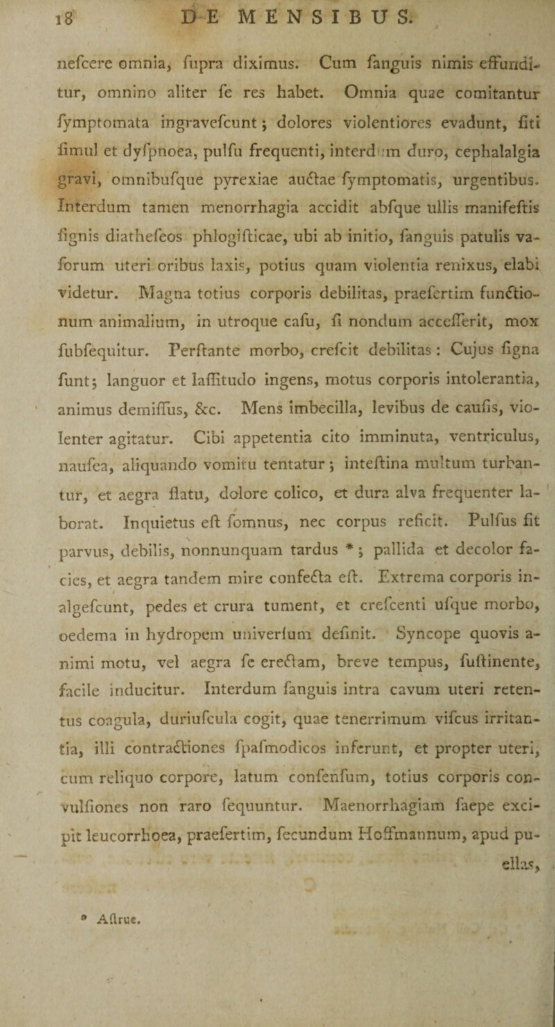 nefcere omnia, fupra diximus. Cum fanguis nimis effundi¬ tur, omnino aliter fe res habet. Omnia quae comitantur fymptomata ingravefcunt; dolores violentiores evadunt, fit i fimul et dyfpnoea, pulfu frequenti, interdem duro, cephalalgia gravi, omnibufque pvrexiae auCtae fymptomatis, urgentibus. Interdum tamen menorrhagia accidit abfque ullis manifeftis lignis diatliefeos phlogifticae, ubi ab initio, fanguis patulis va- forum uteri oribus laxis, potius quam violentia renixus, elabi videtur. Magna totius corporis debilitas, praefertim functio¬ num animalium, in utroque cafu, fi nondum accefferit, mox fubfequitur. Perftante morbo, crefcit debilitas : Cujus figna funt; languor et laflitudo ingens, motus corporis intolerantia, animus demiffus, &amp;c. Mens imbecilla, levibus de caufis, vio¬ lenter agitatur. Cibi appetentia cito imminuta, ventriculus, naufea, aliquando vomitu tentatur; inteftina multum turban¬ tur, et aegra flatu, dolore colico, et dura alva frequenter la¬ borat. Inquietus eft fomnus, nec corpus reficit. Pulfus fit parvus, debilis, nonnunquam tardus * ; pallida et decolor fa¬ cies, et aegra tandem mire confeCta eft. Extrema corporis in- '/ . , algefeunt, pedes et crura tument, et crefcenti ufque morbo, oedema in hydropem univerlum definit. Syncope quovis a- nimi motu, vel aegra fe ere&amp;am, breve tempus, fuftinente, facile inducitur. Interdum fanguis intra cavum uteri reten¬ tus coagula, duriufcula cogit, quae tenerrimum vifcus irritan¬ tia, illi contraCtiones fpafmodicos inferunt, et propter uteri, * • • cum reliquo corpore, latum confenfum, totius corporis con- vulfiones non raro fequuntur. Maenorrhagiam faepe exci¬ pit leucorrhoea, praefertim, fecundum Hoffmannum, apud pu¬ ellas. 0 Aflrue.