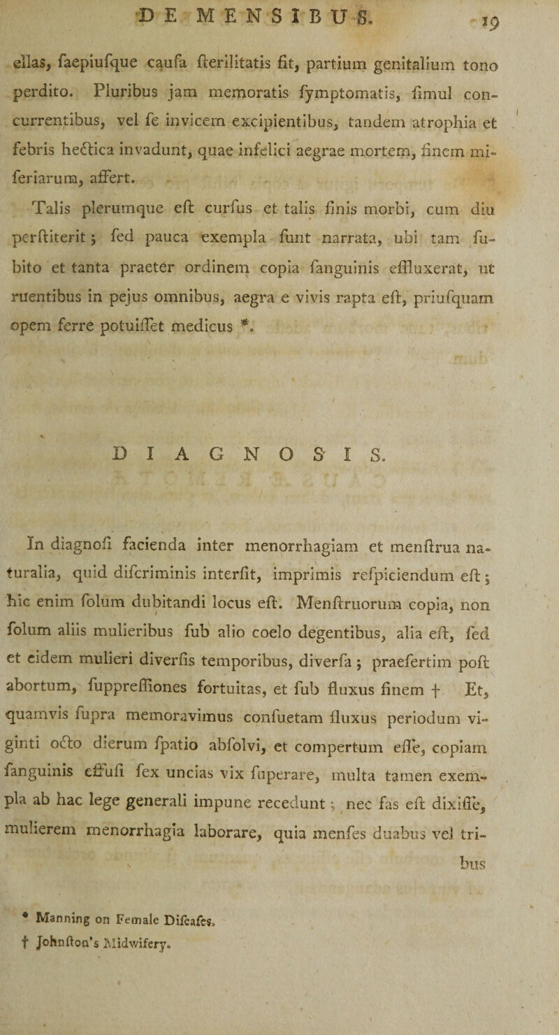 ellas, faepiufque caufa fterilitatis fit, partium genitalium tono perdito. Pluribus jam memoratis fymptomatis, fimul con¬ currentibus, vel fe invicem excipientibus, tandem atrophia et febris he&amp;ica invadunt, quae infelici aegrae mortem, finem mi- feriarum, affert. Talis plerumque eft curfus et talis finis morbi, cum diu perftiterit; fed pauca exempla funt narrata, ubi tam fu- bito et tanta praeter ordinem copia fanguinis effluxerat, ut ruentibus in pejus omnibus, aegra e vivis rapta eft, priufquam opem ferre potuiffet medicus *. DIAGNOS I S. In diagnofi facienda inter menorrhagiam et menftrua na¬ turalia, quid difcriminis interfit, imprimis refpiciendum eft ; hic enim folum dubitandi locus eft. Menftruorum copia, non folum aliis mulieribus fub alio coelo degentibus, alia eft, fed et eidem mulieri diverfis temporibus, diverfa ; praefertim poft abortum, fuppreffiones fortuitas, et fub fluxus finem f Et, quamvis fupra memoravimus confuetam fluxus periodum vi» ginti oifto dierum fpatio abfolvi, et compertum effe, copiam fanguinis effufl fex uncias vix fuperare, multa tamen exem¬ pla ab hac lege generali impune recedunt; nec fas eft dixifle, mulierem menorrhagia laborare, quia menfes duabus vel tri¬ bus * Manning on Female Dileafes, f Johnftonb Midwifery.