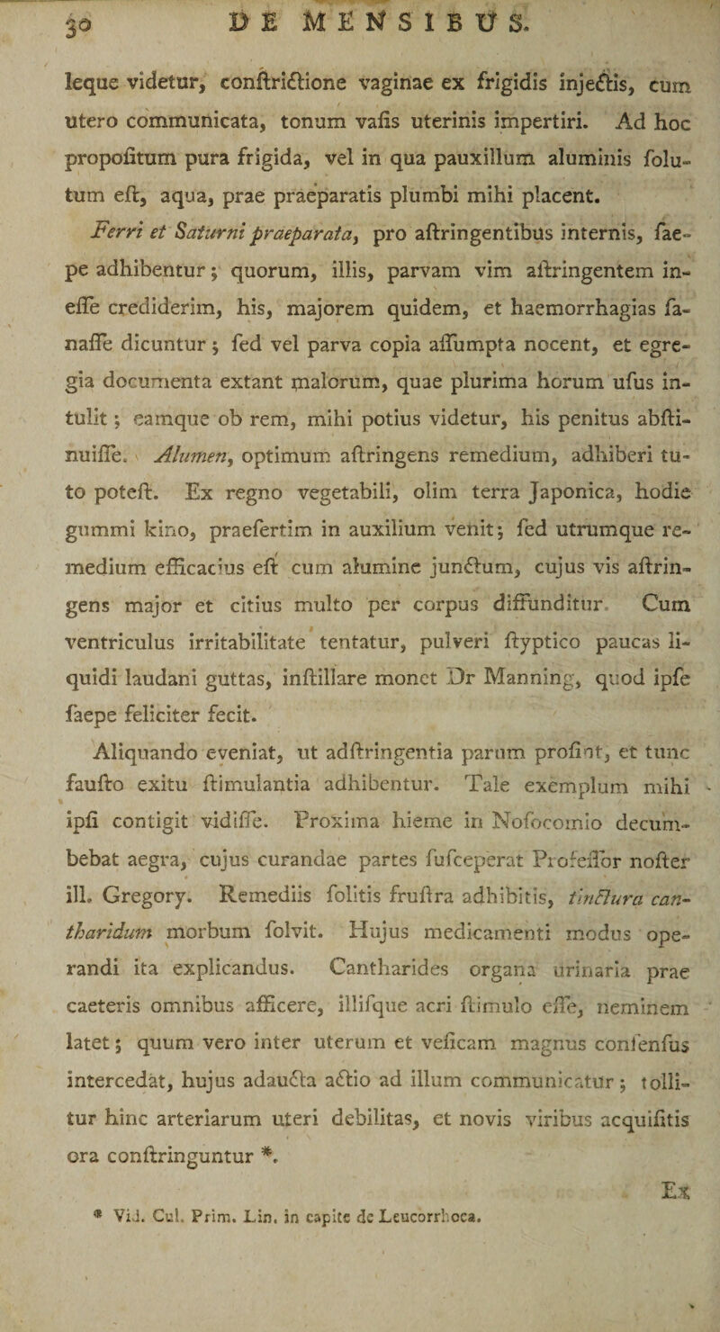 ieque videtur, conftri&amp;ione vaginae ex frigidis inje&amp;is, cum utero communicata, tonum valis uterinis impertiri. Ad hoc propoiiturn pura frigida, vel in qua pauxillum aluminis folu- tum eft, aqua, prae praeparatis plumbi mihi placent. Ferri et Saturni praeparat a, pro aftringentibus internis, fae*» pe adhibentur; quorum, illis, parvam vim ailringentem in- efte crediderim, his, majorem quidem, et haemorrhagias fa- naffie dicuntur ; fed vel parva copia affumpta nocent, et egre¬ gia documenta extant pialorum, quae plurima horum ufus in¬ tulit ; eamque ob rem, mihi potius videtur, his penitus abfti- miiffe. Alumen, optimum aftringens remedium, adhiberi tu-* to poteft. Ex regno vegetabili, olim terra Japonica, hodie giimmi kino, praefertim in auxilium venit; fed utrumque re¬ medium efficacius eft cum alumine jun£lum, cujus vis aftrin- gens major et citius multo per corpus diffunditur Cum ventriculus irritabilitate tentatur, pulveri ftyptico paucas li¬ quidi laudani guttas, inftillare monet Dr Manning, quod ipfe faepe feliciter fecit. Aliquando eveniat, ut adftringentia parum profint, et tunc faufto exitu ftimulantia adhibentur. Tale exemplum mihi ipfi contigit vidilTe. Proxima hieme in Nofocomio decum¬ bebat aegra, cujus curandae partes fufeeperat Profeflor nofter # i V .. s, *. ili. Gregory. Remediis folitis fruhra adbibitis, tinBura can¬ tharidum morbum folvit. Hujus medicamenti modus ope¬ randi ita explicandus. Cantharides organa urinaria prae caeteris omnibus afficere, illifque acri flimulo effie, neminem latet; quum vero inter uterum et veficam magnus confenfus intercedat, hujus adaudla a£tio ad illum communicatur; tolli¬ tur hinc arteriarum uteri debilitas, et novis viribus acquihtis ora conftringuntur *, Ex * ViJ. Cui. Prirn. Lin. in capite de Leucorrhoca.