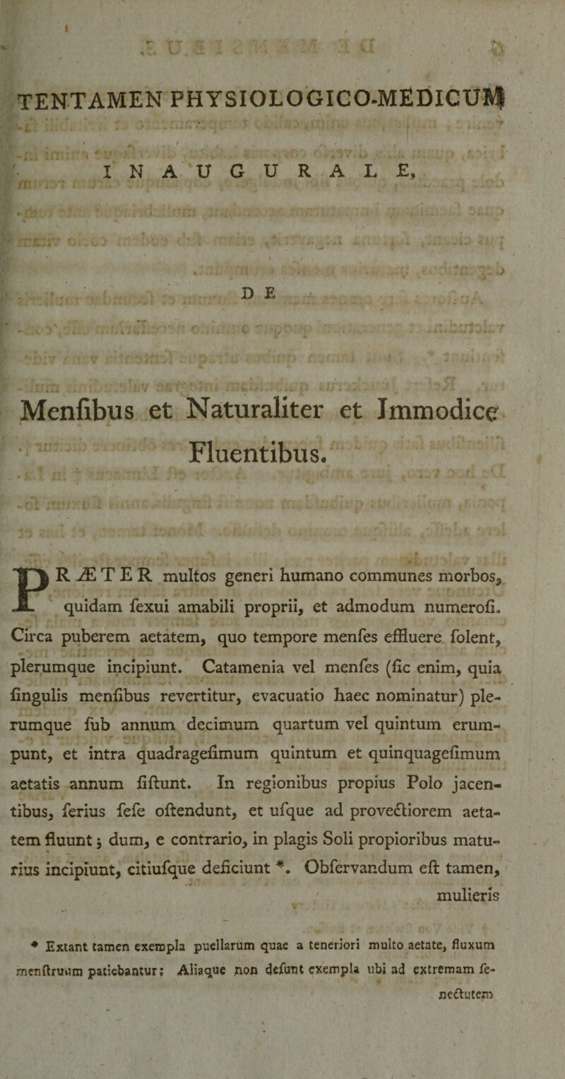 ' [ aL • _ &gt; . * t r * ' INAUGURALE, yf* *• . • . D E . ’■ ?biv / r! v ; :fcu » r. jiu i &gt; i . .* j xiii| t » » ‘ r ' t ' • ' - * • Menfibus et Naturaliter et Immodice Fluentibus. _ »f» . n! ** - / r HI, .: v 'i &lt; ■ 4 •1 • ■ • tw ^ . r * k . l ^ -V \ * » * /* • * -f „ yr-Vj‘ t*.&lt; f tor;.. ni ■ ’ ffk . . ii;...•; i r -1 * *- - ' / jj i-.-l ♦ ‘ - 4 ^ PR JE T E R multos generi humano communes morbos, quidam fexui amabili proprii, et admodum numerofi. Circa puberem aetatem, quo tempore menfes effluere folent, plerumque incipiunt. Catamenia vel menfes (fle enim, quia A ■ . lingulis menflbus revertitur, evacuatio haec nominatur) ple¬ rumque fub annum decimum quartum vel quintum erum- punt, et intra quadragenmum quintum et quinquagefimum aetatis annum fiftunt. In regionibus propius Polo jacen¬ tibus, ferius fefe oftendunt, et ufque ad prove£liorem aeta¬ tem fluunt; dum, e contrario, in plagis Soli propioribus matu¬ rius incipiunt, citiufque deficiunt *. Obfervandum eft tamen, 4 mulieris * Extant tamen exempla puellarum quae a teneriori multo aetate, fluxum menftrunm patiebantur; Aliaque non defunt exempla ubi ad extremam fe- ne&amp;utem