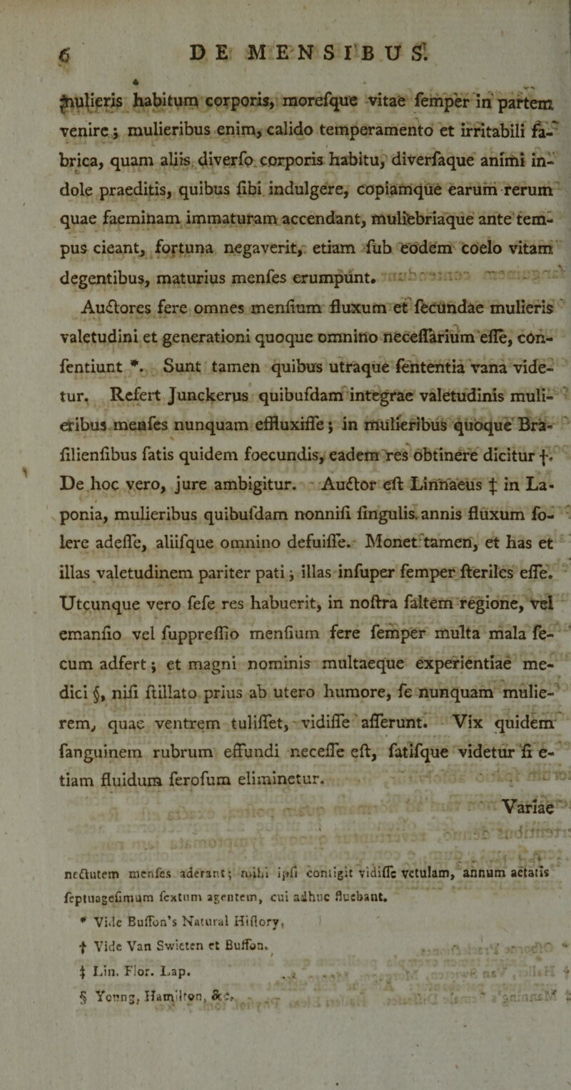 4 Jiujieris habitum corporis, morefque vitae femper in partem, venire j mulieribus enim, calido temperamento et irritabili fa- brica, quam aliis diverfo corporis habitu, diverfaque animi in- dole praeditis, quibus libi indulgere, copiamque earum rerum quae faeminam immaturam accendant, mulitebriaque ante tem¬ pus cieant, fortuna negaverit, etiam fub eodem coelo vitam % degentibus, maturius menfes erumpunt. Au&amp;ores fere omnes menlium fluxum et fecundae mulieris valetudini et generationi quoque omnino neceflarium elle, cOn- fentiunt *. Sunt tamen quibus utraque feiitentia vana vide¬ tur. Refert Junckerus quibufdam integrae valetudinis muli¬ eribus menfes nunquam effluxifle; in mulieribus quoque Bra- lilienlibus fatis quidem foecundis, eadem res obtinere dicitur f. De hoc vero, jure ambigitur. - Auttor eft Linnaeus J in La- ' i ponia, mulieribus quibufdam nonnili lingulis, annis fluxum fo- lere adelfe, aliifque omnino defuilfe. Monet tamen, et has et illas valetudinem pariter pati illas infuper femper fteriles elfe. Utcunque vero fefe res habuerit, in noftra faltem regione, vel emanlio vel fuppreflio menlium fere femper multa mala le- cum adfert; et magni nominis multaeque experientiae me- &gt; dici §, nili ftillato prius ab utero humore, fe nunquam mulie¬ rem,, quae ventrem tulilfet, vidilfe alferunt. Vix quidem fanguinem rubrum effundi necelfe eft, fatifque videtur li e- tiam fluidum ferofum eliminetur. Variae ' ■ 1 ^ r.. { .. 4 • &lt;1 ■* - &lt; . .- ■« k r,(. 'JlJJ h ncQutem menfes aderant; mihi ipu contigit vidifle vetulam, annum aetatis feptuagefimum fcxtnm agentem, cui adhuc fluebant. * Vide Buffon’s Natural Hiflory, f Vide Van Swieten et Buffbn. . • - - * \ Lin. Flor. Lap. * • § Yonng, Hanyltpn, Sc-% . -