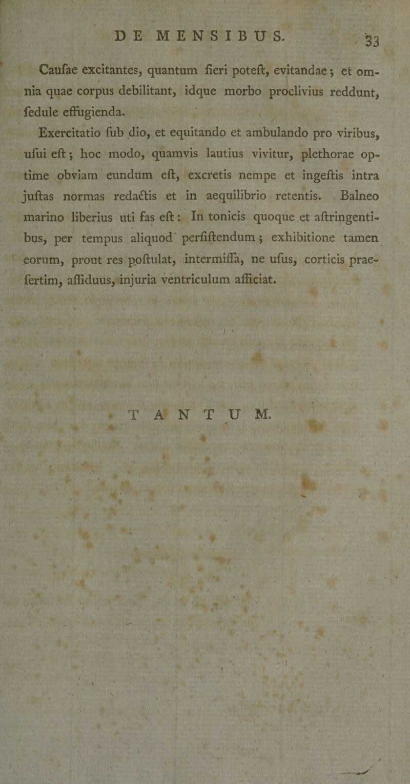 Caufae excitantes, quantum fieri poteft, evitandae; et om¬ nia quae corpus debilitant, idque morbo proclivius reddunt, fedule effugienda. Exercitatio fub dio, et equitando et ambulando pro viribus, ufui eft; hoc modo, quamvis lautius vivitur, plethorae op¬ time obviam eundum eft, excretis nempe et ingeftis intra juftas normas reda&amp;is et in aequilibrio retentis. Balneo marino liberius uti fas eft : In tonicis quoque et aftringenti- bus, per tempus aliquod' perfiftendum ; exhibitione tamen eorum, prout res poftulat, intermiffa, ne ufus, corticis prae- fertim, afliduus, injuria ventriculum afficiat. i * T A N T U M. \