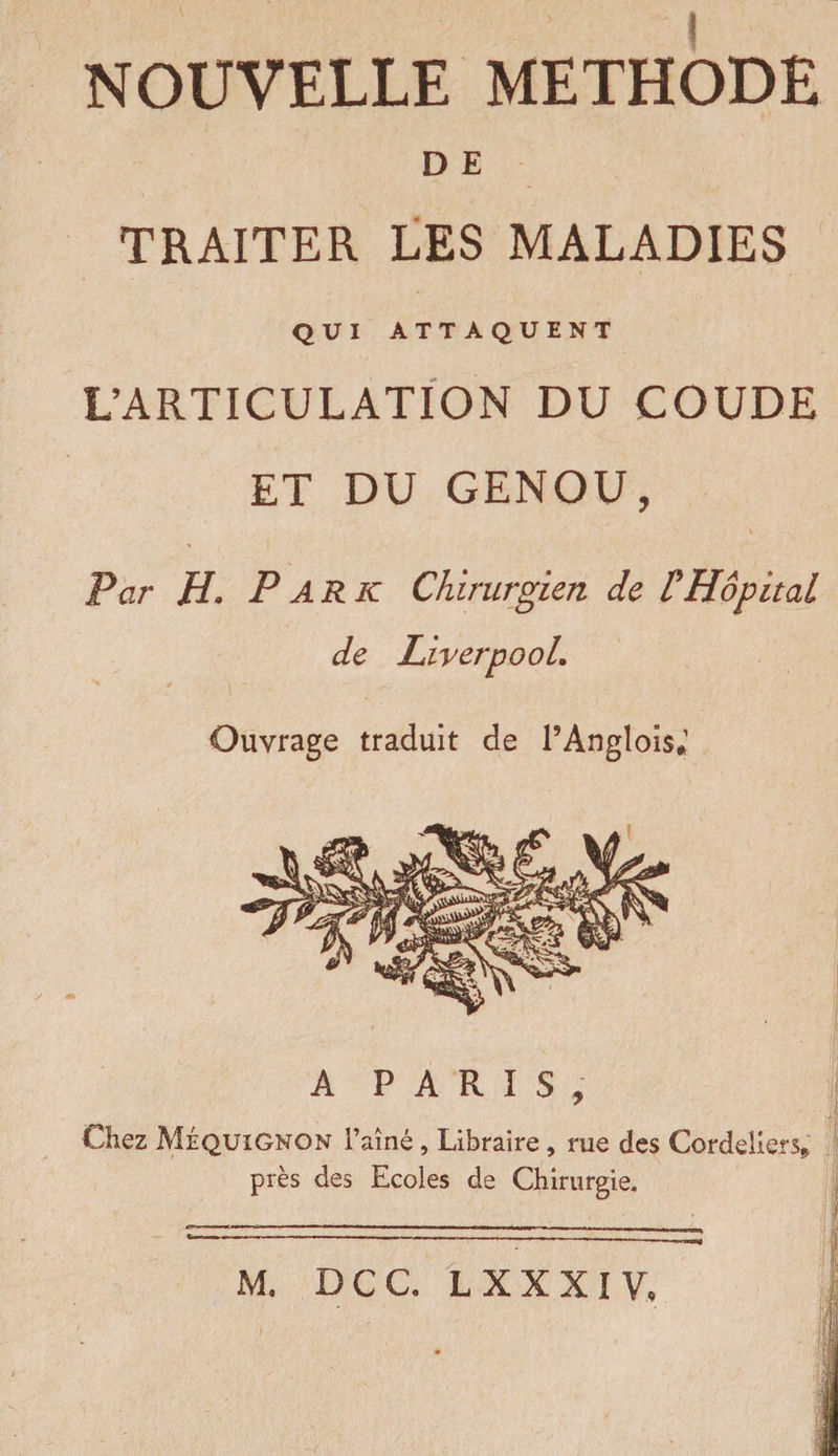 NOUVELLE METHODE D E TRAITER LES MALADIES QUI ATTAQUENT L’ARTICULATION DU COUDE ET DU GENOU, Par H. P A R K Chirurgien de P Hôpital de LiverpooL Ouvrage traduit de l’Anglois.1 Chez Méquignon i’aîné, Libraire, rue des Cordeliers* près des Ecoles de Chirurgie. M. DCC. L XXX IV.