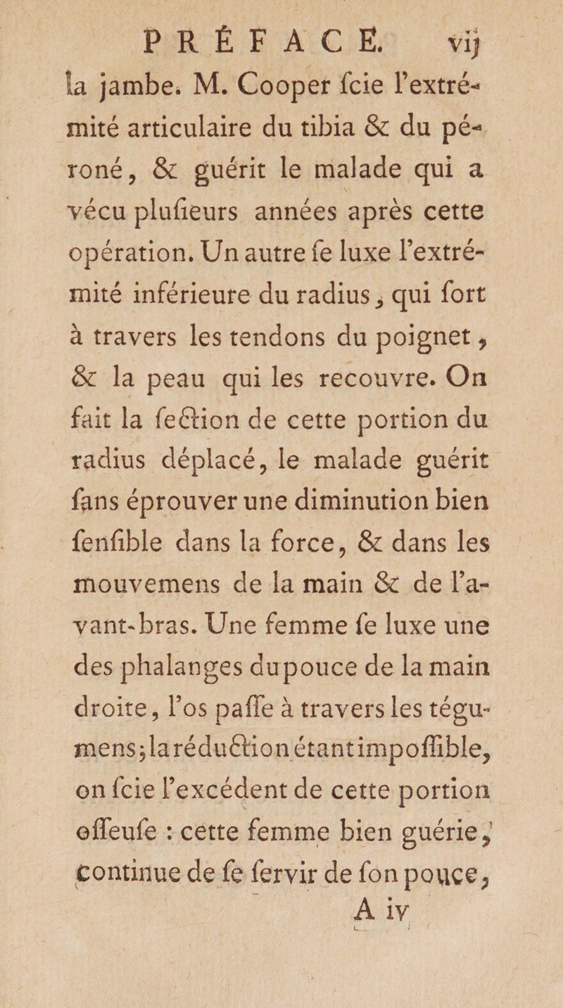 PRÉFACE. vij îa jambe. M. Cooper fcie l’extré- mité articulaire du tibia &amp; du pé* roné, &amp; guérit le malade qui a vécu plufieurs années après cette opération. Un autre fe luxe l’extré¬ mité inférieure du radius ^ qui fort à travers les tendons du poignet, &amp; la peau qui les recouvre. On fait la feftion de cette portion du radius déplacé, le malade guérit fans éprouver une diminution bien fenfible dans la force, &amp; dans les mouvemens de la main &amp; de l’a¬ vant-bras. Une femme fe luxe une des phalanges dupouce de la main droite, l’os paffe à travers les tégu- mens,larédu6Hon étant impoffible, on fcie l’excédent de cette portion effeufe : cette femme bien guérie > Continue de fe fervir de fon pouce, A iv