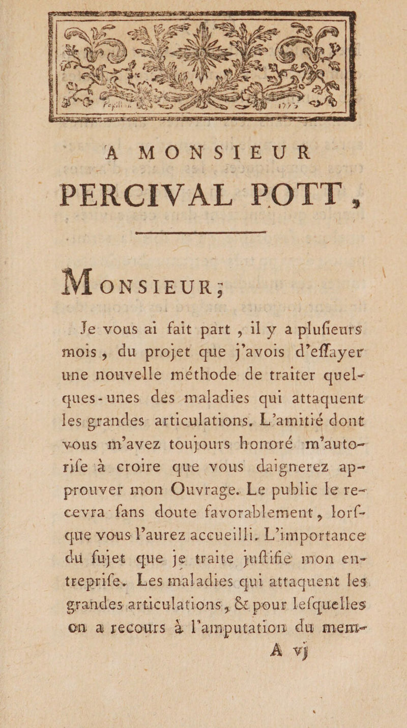 A MONSIEUR PERCIVAL POTT, Monsieur; Je vous ai fait part , il y a plufieursf mois, du projet que j’avois d’effayer une nouvelle méthode de traiter quel¬ ques-unes des maladies qui attaquent les grandes articulations. L’amitié dont vous m’avez toujours honoré m’auta¬ rife à croire que vous daignerez ap¬ prouver mon Ouvrage. Le public le re¬ cevra fans doute favorablement 9 lorf- que vous l’aurez accueilli. L’importance du fujet q;ue je traite juftifie mon en- treprife» Les maladies qui attaquent les grandes articulations % pour lesquelles on a recours à l'amputation; du mem- A vjj