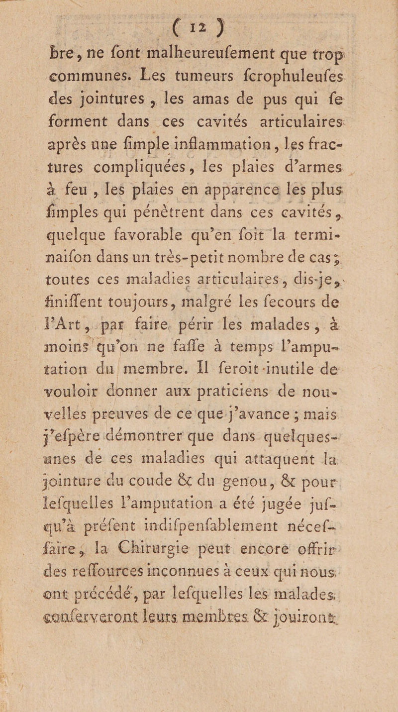 Bre, ne font malheureufement que trop communes. Les tumeurs fcrophuleufes des jointures , les amas de pus qui fe forment dans ces cavités articulaires après une fîrnple inflammation, les frac¬ tures compliquées, les plaies d’armes à feu , les plaies en apparence les plus fimples qui pénètrent dans ces cavités, quelque favorable qu’en foit la termi- naifon dans un très-petit nombre de cas; toutes ces maladies articulaires, dis-je,' Unifient toujours, malgré les fecours de l’Art, pat faire périr les malades , à moins qu’on ne faffe à temps l’ampu¬ tation du membre. Il feroit -inutile de vouloir donner aux praticiens de nou¬ velles preuves de ce que j’avance ; mais j’efpère-démontrer que dans quelques- unes de ces maladies qui attaquent la jointure du coude 6c du genou, 6c pour lefquelles l’amputation a été jugée juf- qu’à. préfent indifpenfablement nécef- faire, la Chirurgie peut encore offrir des reffources inconnues à ceux qui nous, ont précédé, par lefquelles les malades, coaferyeroat leurs, membres- &amp; jouiront.