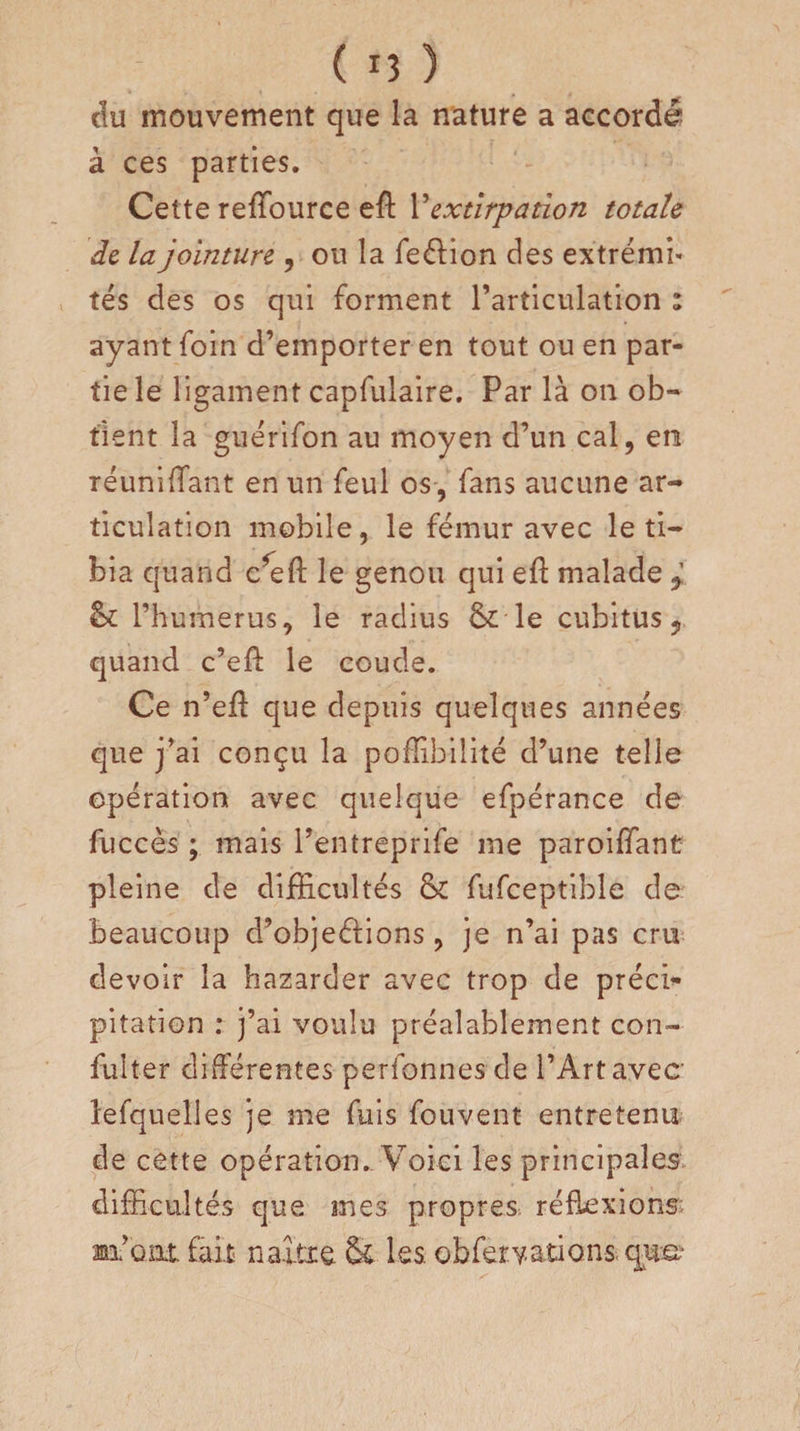 clu mouvement que la nature a accordé à ces parties. Cette reffource eft l'extirpation totale de la jointure , ou la feéfion des extrémi¬ tés des os qui forment l’articulation : ayant foin d’emporter en tout ou en par¬ tie le ligament capfulaire. Par là on ob¬ tient la guérifon au moyen d’un cal, en réunifiant en un feul os , fans aucune ar¬ ticulation mobile, le fémur avec le ti¬ bia quand c*eft le genou qui eft malade &amp; l’h umerus, le radius Sc le cubitus, quand c’eft le coude. Ce n’efl que depuis quelques années que j’ai conçu la poffibilité d’une telle opération avec quelque efpérance de fuccès ; mais l'entreprise me paroiffant pleine de difficultés &amp; fufceptible de beaucoup d’objeélions , je n’ai pas cru devoir la hazarder avec trop de préci¬ pitation : j’ai voulu préalablement con¬ sulter différentes perfonnes de l’Art avec lefquelles je me fuis fou vent entretenu de cette opération. Voici les principales difficultés que mes propres réflexions; m’ont fait naître &amp; les. obferyations que