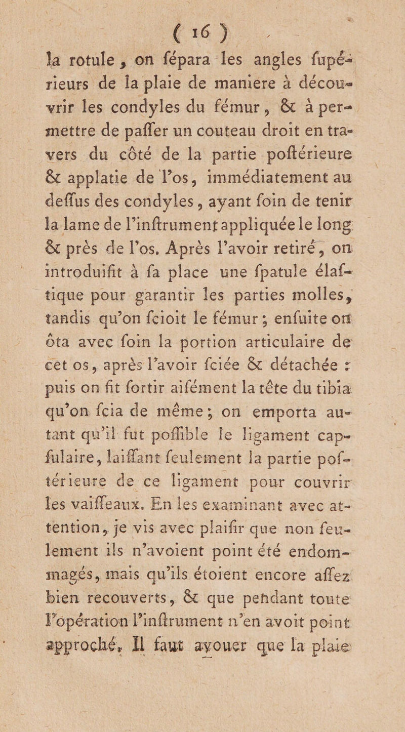 ( *6 ) * la rotule , on fépara les angles fupé- rieurs de la plaie de maniéré à décou¬ vrir les condyles du fémur , 6c à per¬ mettre de palfer un couteau droit en tra¬ vers du côté de la partie poftérieure 6c appîatie de l’os, immédiatement au defifus des condyles, ayant foin de tenir la lame de Finftrument appliquée le long &amp; près de Fos. Après l’avoir retiré , on introduifit à fa place une fpatule élaf- tique pour garantir les parties molles,: tandis qu’on fcioit le fémur ; enfuite on ôta avec foin la portion articulaire de cet os, après Favoir fciée 6c détachée : puis on fit fortir aifément la tète du tibia qu’on fcia de même ; on emporta au¬ tant qu’il fut pofiible le ligament cap- fulaire, laififanî feulement la partie pof- îérieure de ce ligament pour couvrir les vaififeaux. En les examinant avec at¬ tention, je vis avec plaifir que non feu¬ lement ils n’avoient point été endom¬ magés, mais qu’ils étoient encore allez bien recouverts, 6c que pendant toute Fopéra tien Finfirument n’en àvoit point approché,. Il faut avouer que la plaie