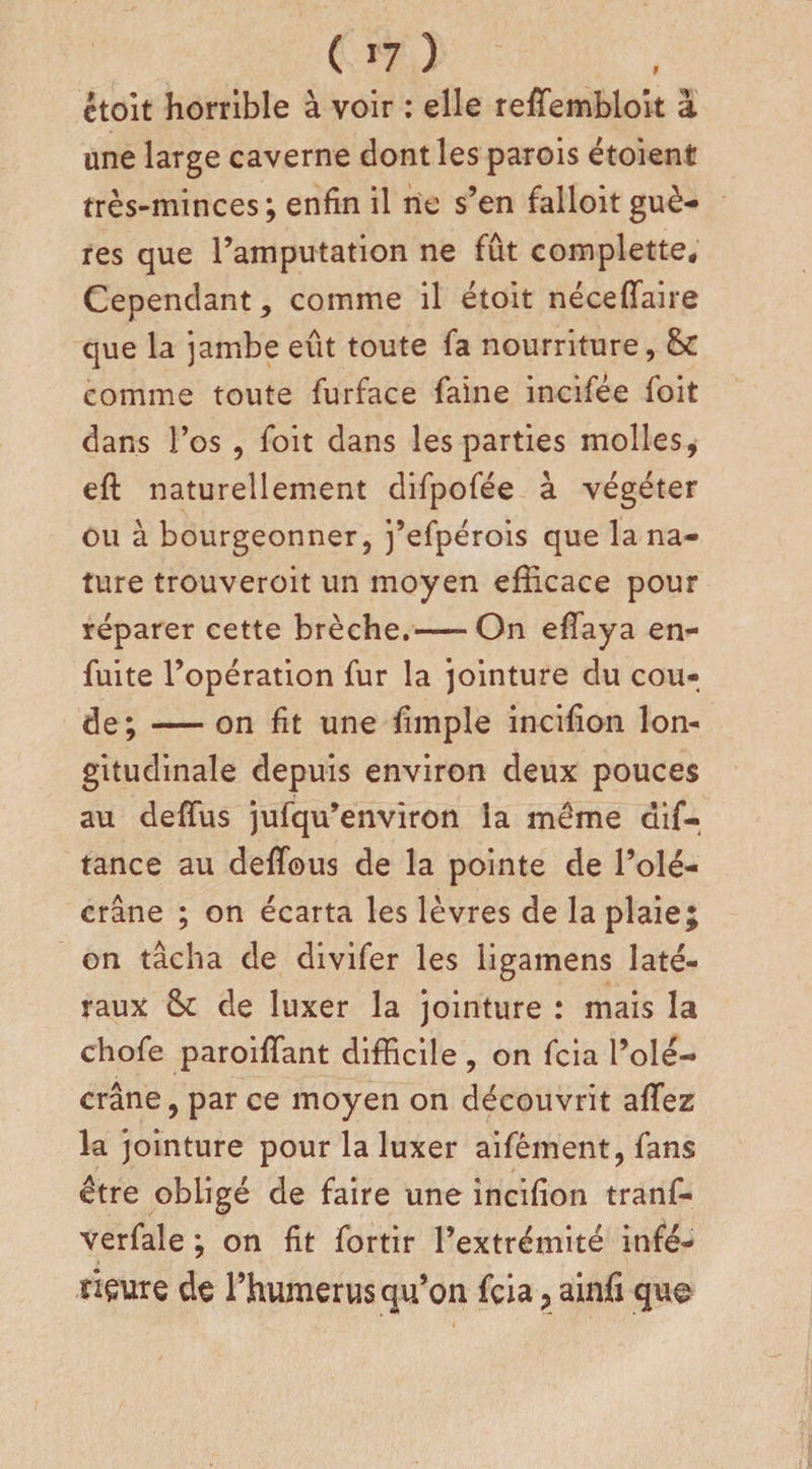 ctoit horrible à voir : elle reffembloit à une large caverne dont les parois étoient très-minces; enfin il rie s’en falloit guè- res que l’amputation ne fût complette. Cependant, comme il étoit néceffaire que la jambe eût toute fa nourriture, &amp;C comme toute furface faine incifée foit dans l’os , foit dans les parties molles, eft naturellement difpofée à végéter ou à bourgeonner, j’efpérois que la na¬ ture trouveroit un moyen efficace pour réparer cette brèche.-On effaya en- fuite l’opération fur la jointure du cou¬ de; -on fit une fimple incifion lon¬ gitudinale depuis environ deux pouces au deffus jufqu’environ la même dif- tance au deffous de la pointe de l’olé¬ crane ; on écarta les lèvres de la plaie; on tâcha de divifer les ligamens laté¬ raux fk de luxer la jointure : mais la chofe paroiffant difficile, on fcia l’olé¬ crane, par ce moyen on découvrit allez la jointure pour la luxer aifêment, fans être obligé de faire une incifion tranf- verfale ; on fit fortir l’extrémité infé¬ rieure de l’humerus qu’on fcia ? ainfi que-