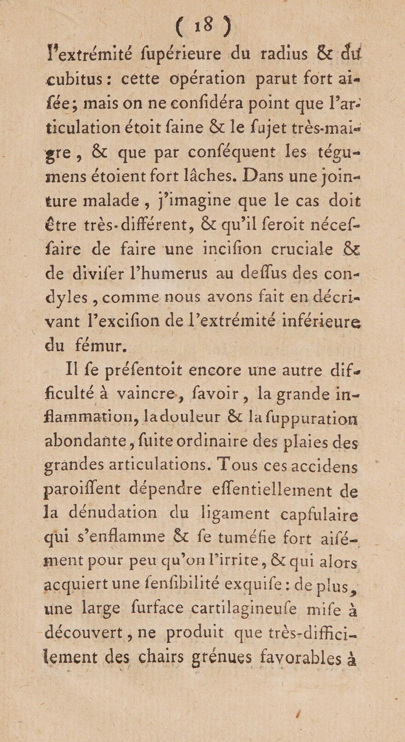 (»*)' Pextrémité fupérieure du radius Sc dil cubitus : cette opération parut fort ai- fée; mais on ne eonfidéra point que l’ar¬ ticulation étoit faine &amp; le fujet très-mai¬ gre , &amp; que par conféquent les tégu- mens étoient fort lâches. Dans une join¬ ture malade , j’imagine que le cas doit être très*différent, &amp; qu’il ferait nécef- faire de faire une incifion cruciale Ô£ de divifer l’humerus au deffus des con- dyles , comme nous avons fait en décri¬ vant l’excifion de l’extrémité inférieure du fémur. Il fe préfentoit encore une autre dif¬ ficulté à vaincre , favoir, la grande in¬ flammation, ladouleur &amp;c lafuppuration abondante, fuite ordinaire des plaies des grandes articulations. Tous ces accidens paroiffent dépendre effentiellement de la dénudation du ligament capfulaire qui s’enflamme St fe tuméfie fort aifé- jnent pour peu qu’on l’irrite , &amp; qui alors acquiert une fenfibilité exquife : de plus, une large furface cartilagineufe mife à découvert, ne produit que très-diffici¬ lement des chairs grenues favorables à