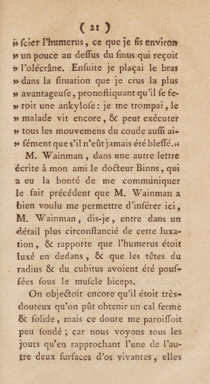 ( 2ï ) v icier l’humerus, ce que je fis environ un pouce au deffus du finus qui reçoit # l’olécrâne. Enfuite je plaçai le bras » dans la fïtuation que je crus la plus » avantageufe, pronodiquant qu’il fe fe- » roit une ankylofe: je me trompai, le » malade vit encore, 6c peut exécuter » tous les mouvemens du coude aufîi ai- » fément que s’il n’eût jamais étébleffé.^ M. Wainman , dans une autre lettre écrite à mon ami le do&amp;eur Binns, qui a eu la bonté de me communiquer le fait précédent que M. Wainman a bien voulu me permettre d’inférer ici, M. Wainman, dis-je, entre dans un détail plus circonflancié de cette luxa¬ tion , 6c rapporte que l’humérus étoit luxé en dedans , 6c que les têtes du - radius 6c du cubitus avoient été pouf- fées fous le mufcle biceps. On objeéloit encore qu’il étoit très- douteux qu’on pût obtenir un cal ferme 6c folide, mais ce doute me paroifToit peu fondé ; car nous voyons tous les jours qu’en rapprochant l’une de l’au¬ tre deux furfaces d’os vivantes, elles