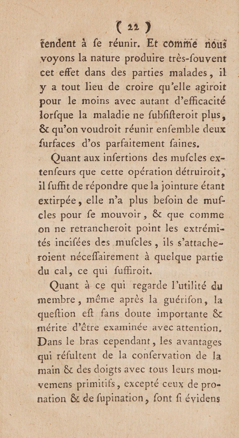 ( 11 ) fendent à fe réunir. Et cômme riôus voyons la nature produire très-fouvent cet effet dans des parties malades, il y a tout lieu de croire qu’elle agiroit pour le moins avec autant d’efficacité lorfque la maladie ne fubfifteroit plus, 6c qu’on voudroit réunir enfemble deux furfaces d’os parfaitement faines. Quant aux infertions des mufcles ex- tenfeurs que cette opération détruiroit, il fuffit de répondre que la jointure étant extirpée, elle n’a plus befoin de muf¬ cles pour fe mouvoir, 6c que comme on ne retrancheroit point les extrémi¬ tés incifées des mufcles , ils s’attache- roient néceffairement à quelque partie du cal, ce qui fuffiroit. Quant à ce qui regarde l’utilité du membre, même après la guérifon, la quefïion eft fans doute importante &amp; mérite d’être examinée avec attention. D ans le bras cependant, les avantages qui réfultent de la confervation de la main des doigts avec tous leurs mou* vemens primitifs, excepté ceux de pro¬ nation &amp; de fupination, font fi évidens