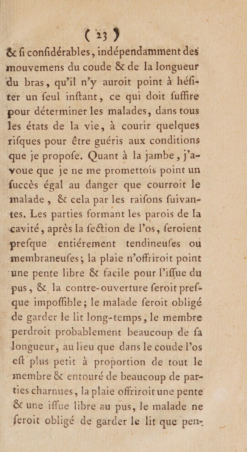C Ï3 ) &amp; fi confidérables, indépendamment des inouvemens du coude &amp; de la longueur du bras, qu’il n’y auroit point à héfi- ter un feul inftant, ce qui doit fuffire pour déterminer les malades, dans tous les états de la vie, à courir quelques rifques pour être guéris aux conditions que je propofe. Quant à la jambe, j’a¬ voue que je ne me promettois point un fuccès égal au danger que courroit le malade , &amp; cela par les raifons fuivan- tes. Les parties formant les parois de la cavité, après la feéfion de l’os, feroient prefque entièrement tendineufes ou membraneufes', la plaie n’offriroit point une pente libre &amp; facile pour l’ifiue du pus, 8c la contre-ouverture feroitpref¬ que impofiible; le malade feroit obligé de garder le lit long-temps, le membre perdroit probablement beaucoup de fa longueur, au lieu que dans le coude l’os eft plus petit à proportion de tout le membre &amp; entouré de beaucoup de par¬ ties charnues, la plaie offriroit une pente &amp; une iflue libre au pus, le malade ne feroit obligé de garder le lit que peu*