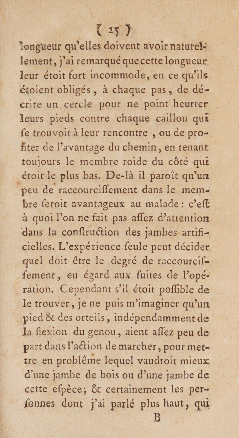 115 J longueur qu’elles doivent avoir naturel¬ lement j j’ai remarqué que cette longueur leur étoit fort incommode, en ce qu’ils étoient obligés , à chaque pas, de dé¬ crire un cercle pour ne point heurter leurs pieds contre chaque caillou qui fe trouvoit à leur rencontre , ou de pro¬ fiter de l’avantage du chemin, en tenant toujours le membre roide du côté qui étoit le plus bas. De-là il paroit qu’un peu de raccourciffement dans le mem¬ bre feroit avantageux au malade : c’eÆ à quoi l’on ne fait pas allez d’attention dans la confiruêtion des jambes artifi¬ cielles. L’expérience feule peut décider quel doit être le degré de raccourcif- fement, eu égard aux fuites de l’opé¬ ration. Cependant s’il étoit pofîible de le trouver, je ne puis m’imaginer qu’un pied &amp; des orteils, indépendamment de la flexion du genou, aient allez peu de part dans l’aélion de marcher, pour met¬ tre en problème lequel vaudroit mieux d’une jambe de bois ou d’une jambe de cette efpèce; &amp;£ certainement les per¬ sonnes dont j’ai parlé plus haut ? qui B