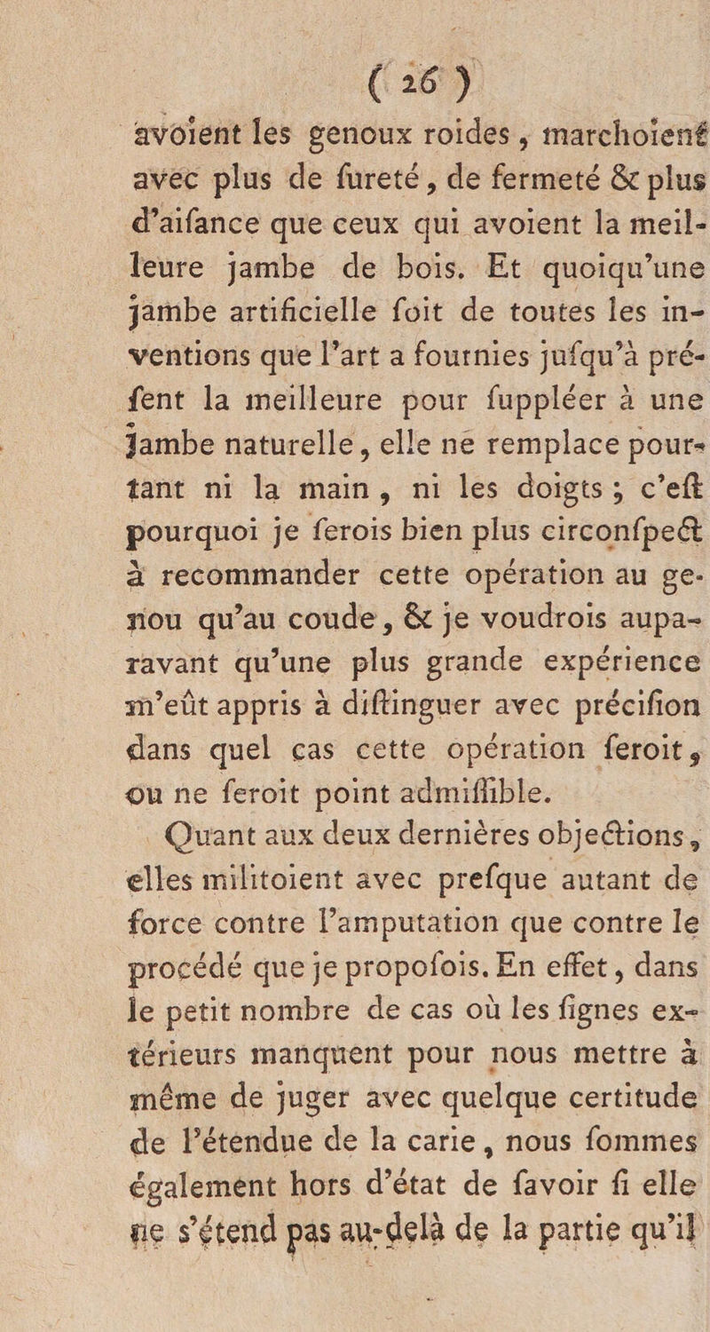 (i6) àvoient les genoux roides, marchoient: avec plus cîe fureté, de fermeté & plus d’aifance que ceux qui avoient la meil¬ leure jambe de bois. Et quoiqu’une jambe artificielle foit de toutes les in¬ ventions que l’art a fournies jufqu’à pré- fent la meilleure pour fuppléer à une Jambe naturelle, elle ne remplace pour^ tant ni la main , ni les doigts ; c’efl pourquoi je ferois bien plus circonfpeél à recommander cette opération au ge¬ nou qu’au coude, & je voudrois aupa¬ ravant qu’une plus grande expérience m’eût appris à diftinguer avec précifion dans quel cas cette opération feroit, ou ne feroit point admiflible. Quant aux deux dernières objeéfions, elles militoient avec prefque autant de force contre l’amputation que contre le procédé que je propofois. En effet, dans le petit nombre de cas où les lignes ex¬ térieurs manquent pour nous mettre à même de juger avec quelque certitude de l’étendue de la carie, nous fommes également hors d’état de favoir fi elle fie s’étend pas au-delà de la partie qu’il