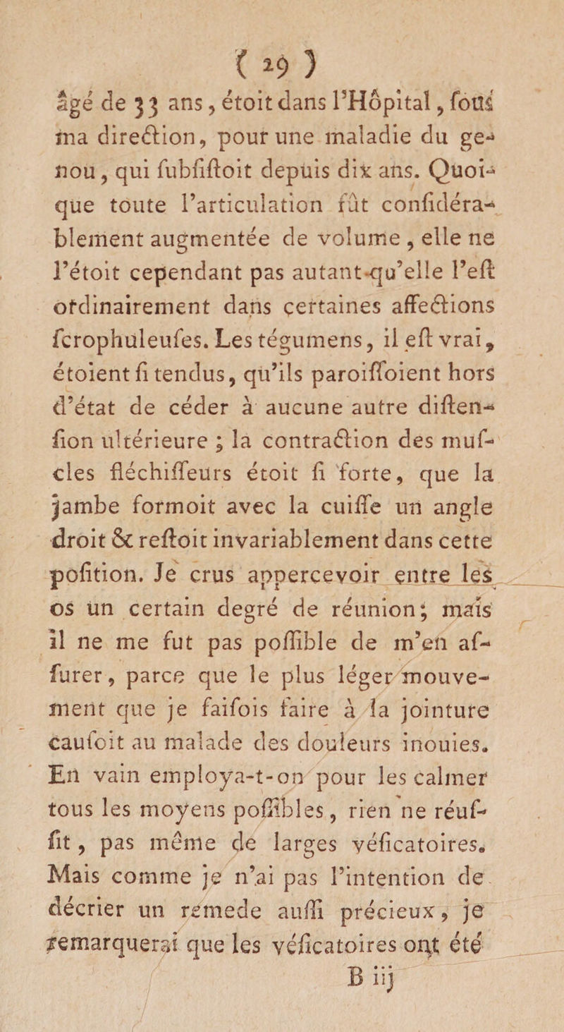 ( ^9 ) âgé de J 3 ans, étoit dans PHôpitaî , fous ma direction, pour une maladie du ge-> nou, qui fubfiftoit depuis dix ans. Quoi- que toute l’articulation fût confidéra- blement augmentée de volume , elle ne l’étoit cependant pas autant-qu’elle l’efl ordinairement dans certaines affeéiions fcrophuleufes. Les tégumens, il eft vrai, étoient fi tendus, qu’ils paroifToient hors d’état de céder à aucune autre diffen- fion ultérieure ; la contraélion des muf- cles fléchifTeurs étoit fi forte, que la jambe formoit avec la cuiffe un angle droit &amp; refloit invariablement dans cette pofition. Je crus appercevoir entre les os un certain degré de réunion; mais il ne me fut pas pofîible de m’en af¬ finer , parce que le plus léger mouve¬ ment que je faifois faire à la jointure cautoit au malade des douleurs inouies» En vain employa-t-on pour les calmer tous les moyens poflibles, rien ne réuf- fit, pas même de larges yéficatoires. Mais comme je n’ai pas l’intention de décrier un rcmede aufîi précieux, je remarquerai que les véficatoires oqj; été