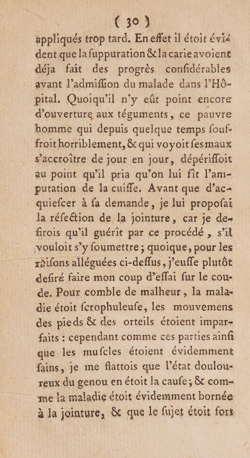 ( 3° ) appliques trop tard. En effet il étoit évi¬ dent que la fuppuration ôda carie avoient déjà fait des progrès confidérabîes avant l’admiffion du malade dans l’Hô¬ pital. Quoiqu’il n’y eût point encore d’ouverture aux téguments, ce pauvre liomme qui depuis quelque temps fouf- froit horriblement, & qui voyoit fesmaux s’accroître de jour en jour, dépériffoit au point qu’il pria qu’on lui fît l’am¬ putation de la cuiffe. Avant que d’ac- quiefcer à fa demande, je lui propofai la réfeélion de la jointure, car je de- lirois qu’il guérît par ce procédé , s’il jvouloit s’y foumettre ; quoique, pour les ïjifbns alléguées ci-deffus, j’euffe plutôt déliré faire mon coup d’effai fur le cou* de. Pour comble de malheur, la mala¬ die étoit fcrophuleufe, les mouvemens des pieds & des orteils étoient impar¬ faits : cependant comme ces parties ainfi que les mufcles étoient évidemment fains, je me flattois que l’état doulou¬ reux du genou en étoit la caufe ; & com¬ me la maladie étoit évidemment bornée à la jointure* &i que le fujet étoit fort