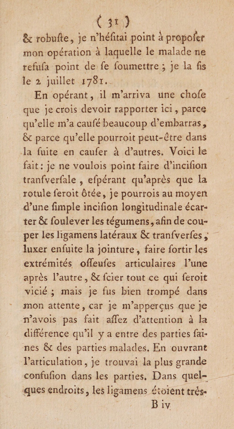 &amp; robufte, je n’héfitai point à proposer mon opération à laquelle le malade ne refufa point de fe foumettre ; je la fis le 2 juillet 1781. En opérant, il m’arriva une chofe que je crois devoir rapporter ici, parce qu’elle m’a caufé beaucoup d’embarras, &amp;c parce qu’elle pourroit peut-être dans la fuite en caufer à d’autres. Voici le fait: je ne voulois point faire d’incifion tranfverfale , efpérant qu’après que la rotule feroit ôtée, je pourrois au moyen d’une fimple incifion longitudinale écar¬ ter &amp; foulever les tégumens , afin de cou¬ per les ligamens latéraux &amp; tranfverfes luxer enfuite la jointure, faire fortir les extrémités offeufes articulaires l’une après l’autre, &amp; fcier tout ce qui feroit vicié ; mais je fus bien trompé dans mon attente, car je m’apperçus que je n’avois pas fait affez d’attention à la différence qu’il y a entre des parties fai¬ nes &amp; des parties malades. En ouvrant l’articulation, je trouvai la plus grande eonfufion dans les parties. Dans quel¬ ques endroits, les ligamens étaient très- Biv