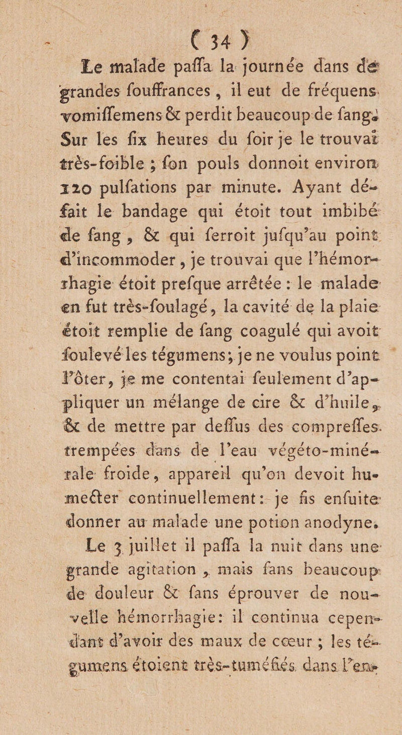 Le malade paiïa la journée dans de 'grandes fouffrances, il eut de fréquens vomiffemens &amp; perdit beaucoup de fang* Sur les fix heures du foir je le trouvai très-foible ; fon pouls donnoit environ 220 pulfations par minute. Ayant dé¬ fait le bandage qui étoit tout imbibé tle fang , &amp; qui ferroit jufqu’au point S’incommoder , je trouvai que Phémor- ïhagie étoit prefque arrêtée : le malade en fut très» foui a gé, la cavité de la plaie étoit remplie de fang coagulé qui avoit foulevé les tégumens; je ne voulus point l’oter, je me contentai feulement d’ap¬ pliquer un mélange de cire oc d’huile 9 &amp; de mettre par defifus des compreffes. trempées dans de Peau végéto-miné- raie froide, appareil qu’on devoit hu- meéler continuellement: je ns enfuite* donner au malade une potion anodyne. Le 3 juillet il palTa la nuit dans une grande agitation , mais fans beaucoup: de douleur &amp; fans éprouver de nou¬ velle hémorrhagie: il continua cepen¬ dant d’avoir des maux de cœur ; les té*~ gumens é'toient très-tuméfiés dans Peu*