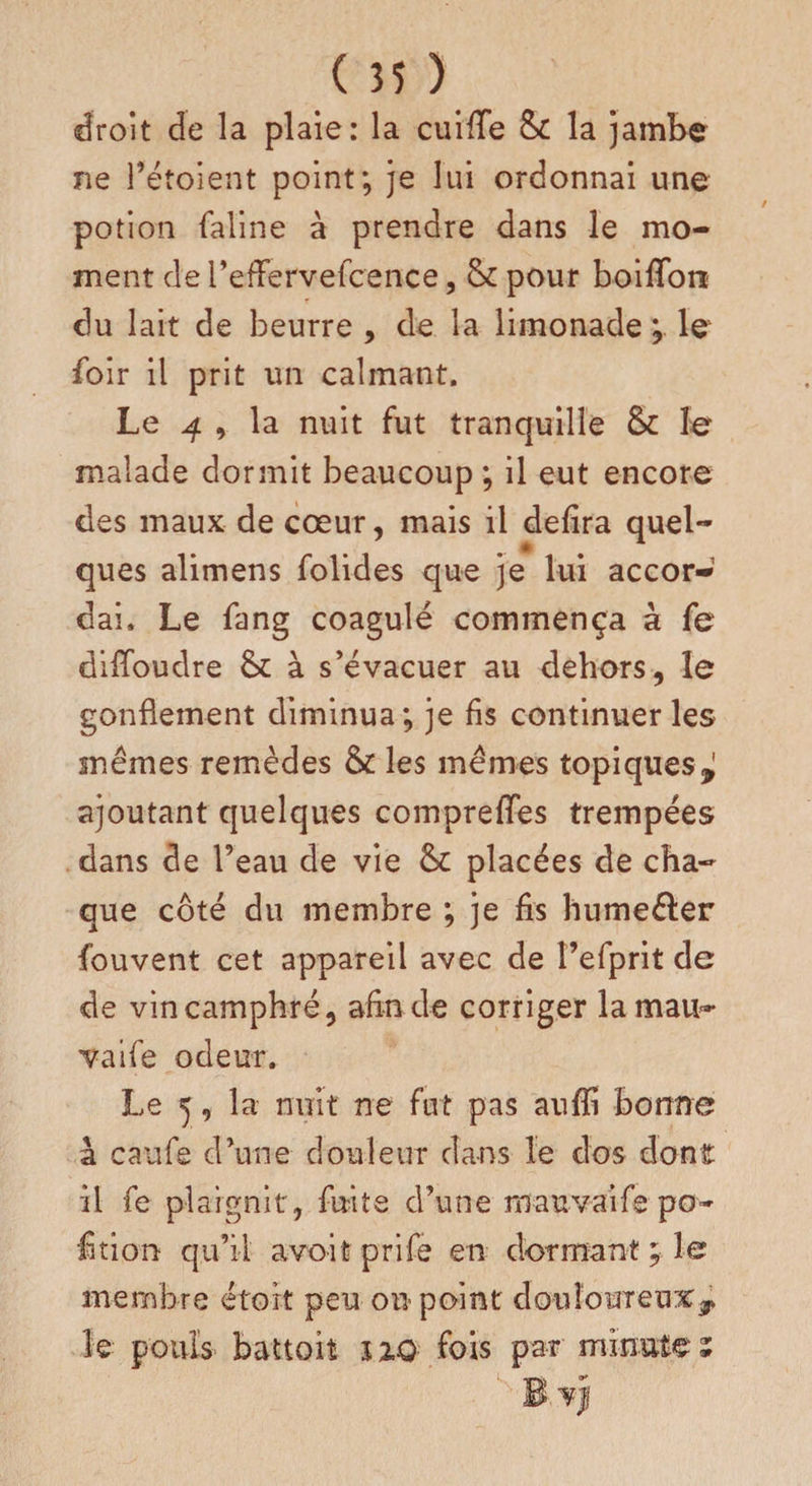 droit de la plaie: la cuiffe 8c la jambe ne l’étoient point; je lui ordonnai une potion faline à prendre dans le mo¬ ment de refFervefcence, 8c pour boiiToti du lait de beurre , de la limonade ; le foir il prit un calmant. Le 4 , la nuit fut tranquille 8c le malade dormit beaucoup; il eut encore des maux de cœur, mais il defira quel¬ ques alimens folides que je lui accor¬ dai. Le fang coagulé commença à fe difloudre 8c à s’évacuer au dehors, le gonflement diminua; je fis continuer les mêmes remèdes 8c les mêmes topiques,; ajoutant quelques comprelTes trempées dans de l’eau de vie 8c placées de cha¬ que côté du membre ; je fis hume&er fouvent cet appareil avec de î’efprit de de vin camphré, afin de corriger lamau- vaife odeur. Le ^, la nuit ne fut pas auffi bonne à caufe d’une douleur dans le dos dont il fe plaignit , fuite d’une mauvaife po~ fition qu’il avo-it prife en dormant ; le membre étort peu on point douloureux:^ le pouls battoh HQ fois par minute;