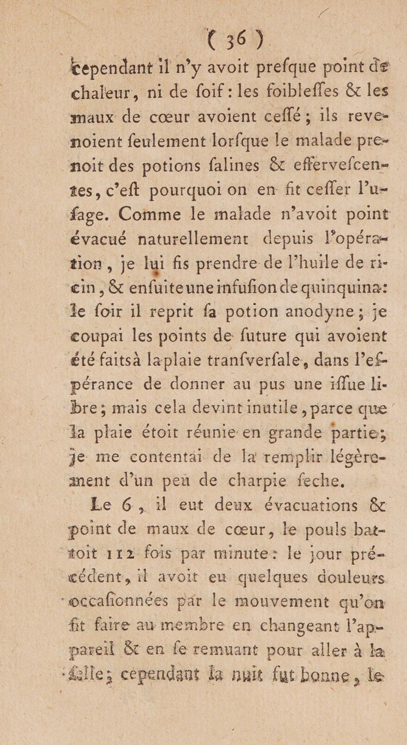 (36} Cependant il n’y avoit prefque point de chaleur , ni de foif : les foibleffes &amp; les anaux de cœur avoient celle ; ils reve» noient feulement lorfque le malade pre- noit des potions falines bc effèrvefcen- îes, c’efl pourquoi on en fit celler l’u- fage. Comme le malade n’avoit point évacué naturellement depuis Topé ra¬ tion , je lui fis prendre de l’huile de ri¬ cin , &amp; enfuiteuneinfufiondequinquina: le foir il reprit fa potion anodyne ; je coupai les points de future qui avoient été faitsà laplaie tranfverfale, dans Tem¬ pérance de donner au pus une iffue li¬ bre; mais cela devint inutile , parce que la plaie étoit réunie en grande partie; |e me contentai de la remplir légère- anent d’un peu de charpie feche. Le 6 , il eut deux évacuations &amp; point de maux de cœur, le pouls bat¬ tait 112 fois par minute : le jour pré¬ cédent,!! avoir eu quelques douleurs occafîonnées par le mouvement qu’on fît faire au membre en. changeant l’ap¬ pareil &amp;' en fe remuant pour aller à 3a » NI