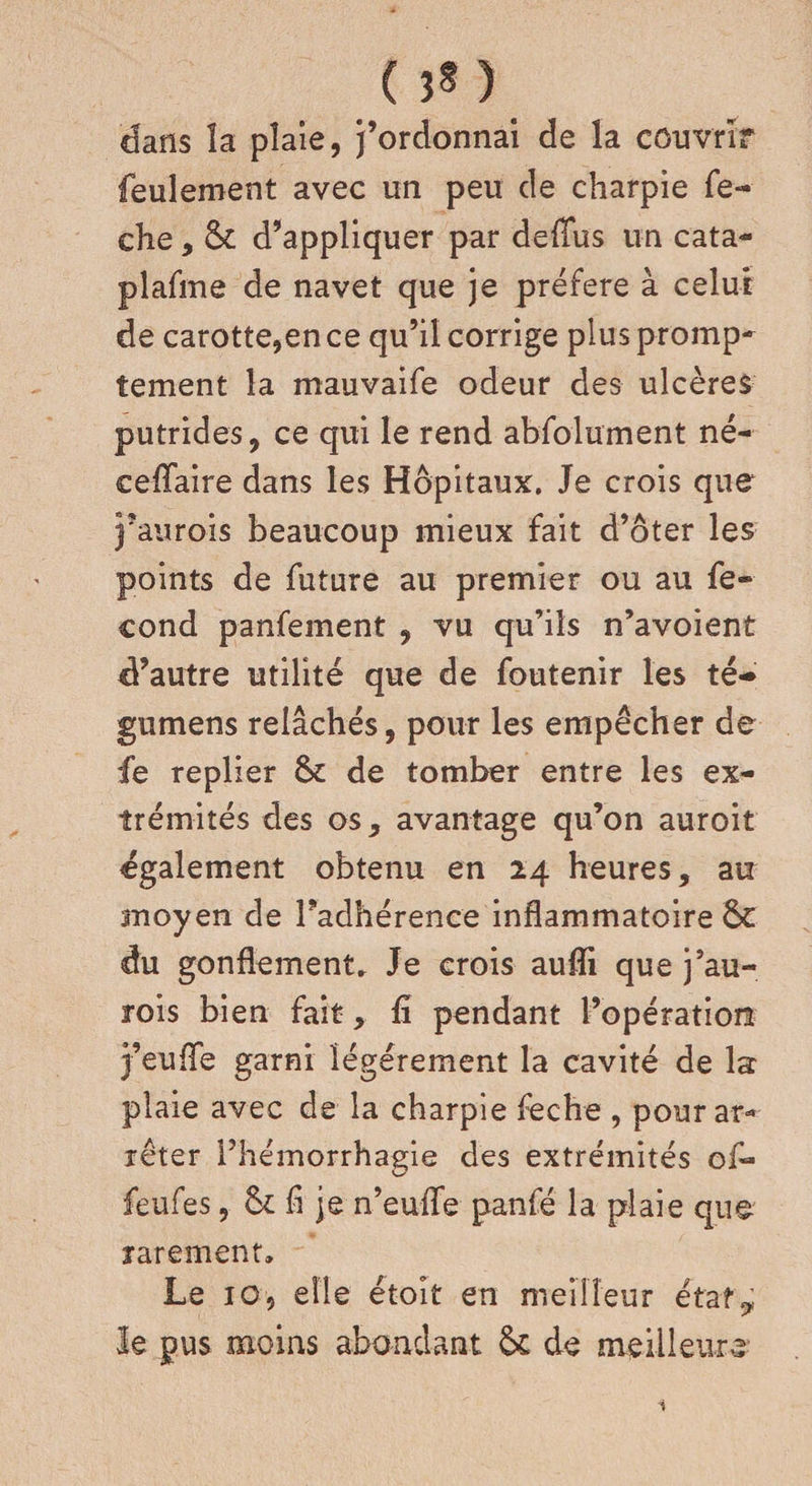 dans îa plaie, j’ordonnai de la couvrir feulement avec un peu de charpie fe~ che, 6c d’appliquer par deffus un cata- plafme de navet que je préféré à celui de carotte,en ce qu’il corrige plus promp¬ tement la mauvaife odeur des ulcères putrides, ce qui le rend absolument né- ceffaire dans les Hôpitaux. Je crois que j’aurois beaucoup mieux fait d’ôter les points de future au premier ou au fé¬ cond panfement , vu qu’ils n’avoient d’autre utilité que de foutenir les té- gumens relâchés, pour les empêcher de fe replier 6c de tomber entre les ex¬ trémités des os, avantage qu’on auroit également obtenu en 24 heures, au moyen de Fadhérence inflammatoire 6c du gonflement. Je crois aufli que j’au- rois bien fait, li pendant l’opération j’eufle garni légèrement la cavité de la plaie avec de la charpie feche , pourar* îêter l’hémorrhagie des extrémités of~ feufes, 6c fl je n’euflfe panfé la plaie que rarement» Le ig, elle étoît en meilleur état? le pus moins abondant 6c de meilleure 1