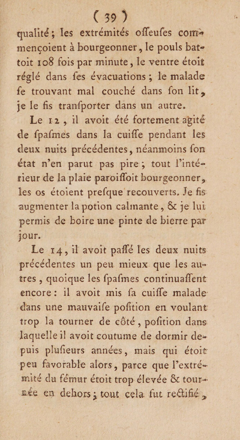 qualité; les extrémités ofTeufes coiîî- mençoient à bourgeonner, le pouls bat- toit 108 fois par minute, le ventre étoit réglé dans fes évacuations ; le malade fe trouvant mai couché dans fon lit, je le fis tranfporter dans un autre. Le ri , il avoit été fortement agité de fpafmes dans la cuiffe pendant les deux nuits précédentes, néanmoins fon état n’en parut pas pire ; tout l’inté¬ rieur de la plaie paroiffoit bourgeonner, les os étoient prefque recouverts. Je fis augmenter la potion calmante, &amp; je lui permis de boire une pinte de bierre par jour. Le 14, il avoit paffé les deux nuits précédentes un peu mieux que les au¬ tres , quoique les fpafmes continuaient encore : il avoit mis fa cuiffe malade dans une mauvaife pofition en voulant trop la tourner de côté , pofition dans laquelle i! avoit coutume de dormir de¬ puis plusieurs années, mais qui étoit peu favorable alors, parce que l’extré¬ mité du fémur étoit trop élevée &amp; tour-' mie en dehors j tout cela fut redifié ,