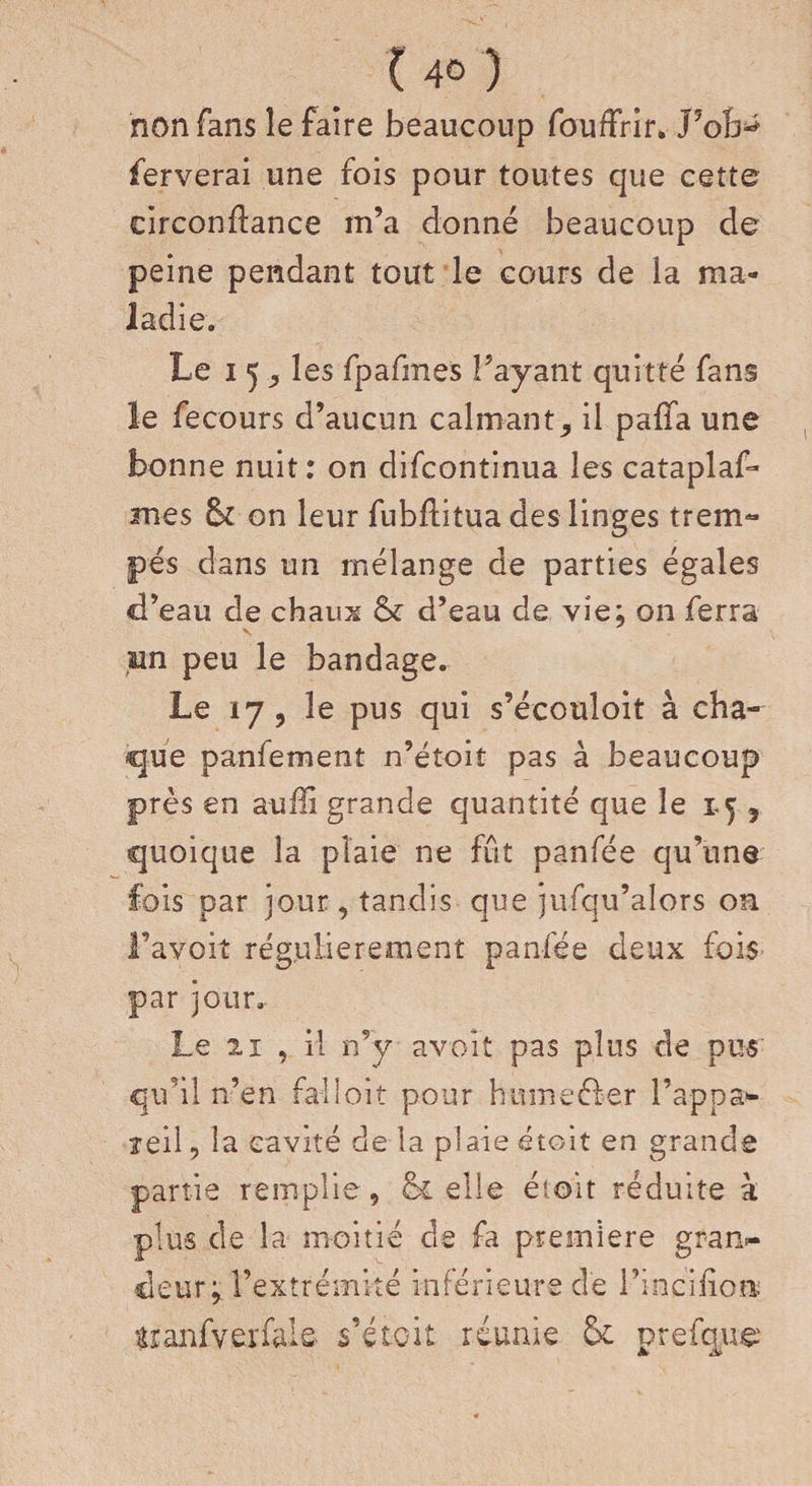 non fans le faire beaucoup fouffrir. J5ob^ ferverai une fois pour toutes que cette circondance m’a donné beaucoup de peine pendant tout le cours de la ma¬ ladie. Le i 5 j les fpafmes Payant quitté fans le fecours d’aucun calmant, il paffa une bonne nuit: on difeontinua les cataplaf* mes Sz on leur fubditua des linges trem« pés dans un mélange de parties égales d’eau de chaux &amp;z d’eau de vie; on ferra un peu le bandage. Le 17, le pus qui s’écouloit à cha¬ que panfement n’étoit pas à beaucoup près en auffi grande quantité que le , quoique la plaie ne fût panfée qu’une fois par jour, tandis que jufqu’alors on l’avoit régulièrement panfée deux fois par jour. Le 2i , il n’y a voit pas plus de pus qu’il n’en falloir pour humeéier l’appa*- leil, la cavité de la plaie étoit en grande partie remplie , &amp; elle étoit réduite à plus de la moitié de fa première gran¬ deur;. l’extrémité inférieure de l’incifioa âranfverfale s’étoit réunie &amp; prefque