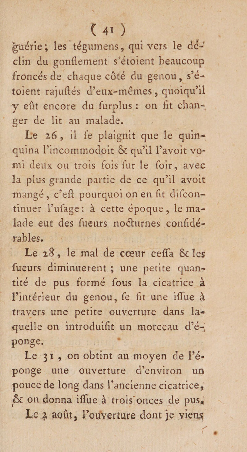 (40 guérie ; les tégumens , qui vers le dé¬ clin du gonflement s’étoient beaucoup froncés de chaque côté du genou, s’é¬ toient rajuflés d’eux-mêmes, quoiqu’il y eût encore du furplus : on fit chan- ger de lit au malade. Le 26 , il Te plaignit que le quin¬ quina ïincommodoit &amp; qu’il l’avoit vo¬ mi deux ou trois fois fur le foir, avec la plus grande partie de ce qu’il avoir mangé, c’efl pourquoi on en fit difcon- tinuer l’ufage: à cette époque, le ma¬ lade eut des fueurs noéturnes confidé- rables. Le iS, le mal de cœur ceffa tk les fueurs diminuèrent ; une petite quan¬ tité de pus formé fous la cicatrice à l’intérieur du genou, fe fit une ifïue à travers une petite ouverture dans la* quelle on introduifit un morceau d’é¬ ponge. Le 31 , on obtint au moyen de l’é¬ ponge une ouverture d’environ un pouce de long dans l’ancienne cicatrice, &amp; on donna ifïue à trois onces de pus* Le aoûtj l’ouverture dont je viens