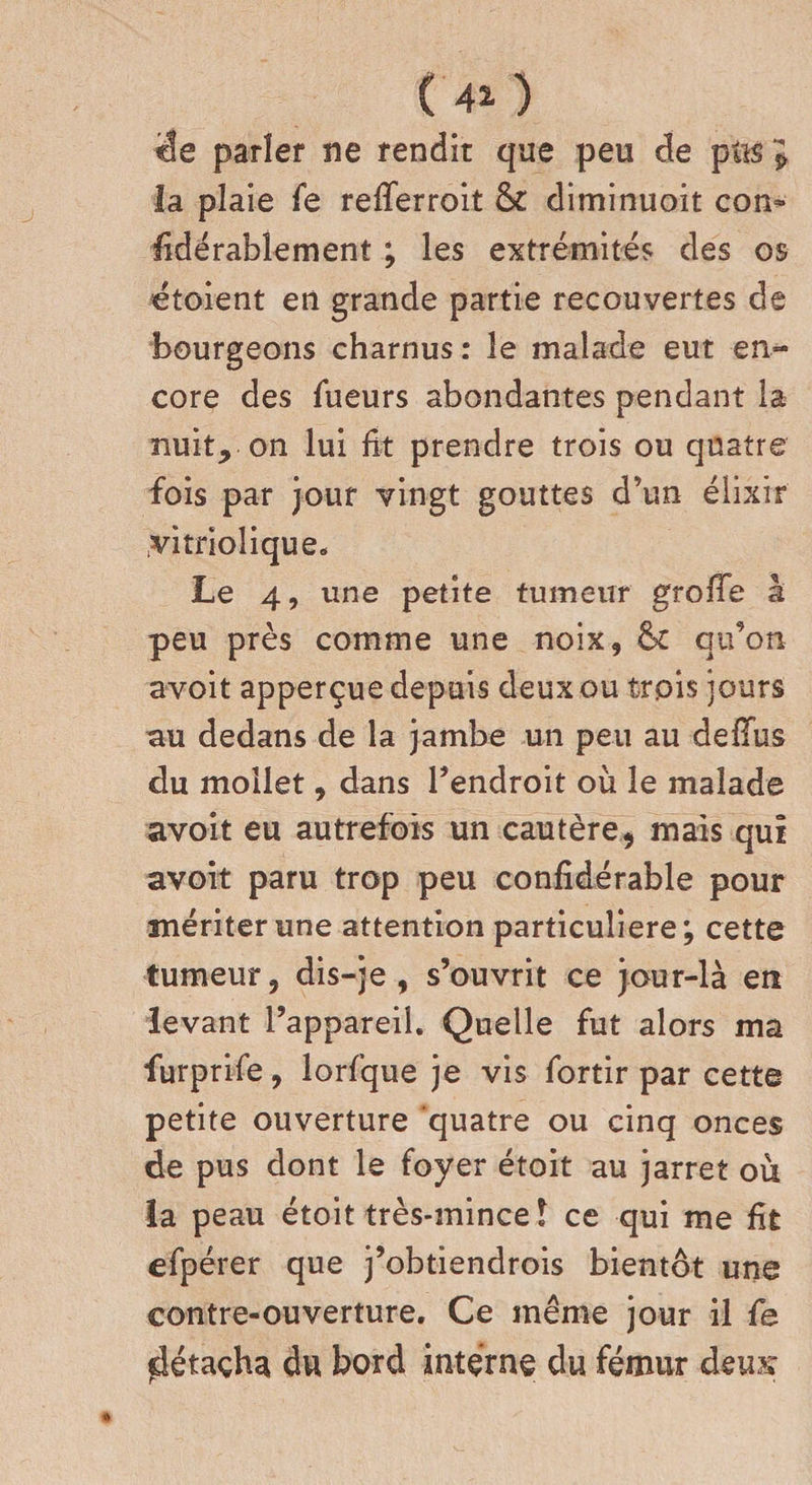 (40 ’ëe parler ne rendit que peu de pus J la plaie fe refferroit &amp;c diminuoit con» fidérablement ; les extrémités des os etoient en grande partie recouvertes de bourgeons charnus : le malade eut en¬ core des Tueurs abondantes pendant la nuit, on lui fit prendre trois ou quatre fois par jour vingt gouttes d’un élixir .vitriolique. Le 4, une petite tumeur groffe â peu près comme une noix, &amp; qu’on avoit apperçue depuis deux ou trois jours au dedans de la jambe un peu au deiïus du mollet, dans l’endroit où le malade avoit eu autrefois un cautère, mais qui avoit paru trop peu confîdérable pour mériter une attention particulière; cette tumeur, dis-je, s’ouvrit ce jour-là en levant l’appareil. Quelle fut alors ma furprife, lorfque je vis fortir par cette petite ouverture quatre ou cinq onces de pus dont le foyer étoit au jarret où la peau étoit très-mince î ce qui me fit efpérer que j’obtiendrois bientôt une contre-ouverture. Ce même jour il fe ^étaçha du bord interne du fémur deu?x