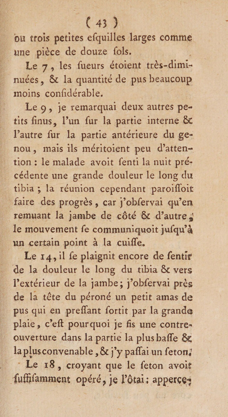 bu trois petites efquilles larges comme une pièce de douze fols. Le 7 , les Tueurs étoient très-dimi¬ nuées , 6c la quantité de pus beaucoup moins considérable. Le 9, je remarquai deux autres pe¬ tits linus, l’un fur la partie interne 6c l’autre fur la partie antérieure du ge¬ nou , mais ils méritoient peu d’atten¬ tion : le malade avoit fenti la nuit pré¬ cédente une grande douleur le long du tibia ; la réunion cependant paroilfoit faire des progrès, car j’obfervai qu’en remuant la jambe de côté 6c d’autre,' le mouvement fe communiquoit jufqu’è un certain point à la cuiffe. Le 14, il fe plaignit encore de fentir de la douleur le long du tibia 6c vers l’extérieur de la jambe; j’obfervai près de la tête du péroné un petit amas de pus qui en preffant fortit par la grande plaie, c’eft pourquoi je fis une contre- ouverture dans la partie la plus baffe &amp; la plus convenable ,6c j’y paffai un feton*1 Le 18 , croyant que le feton avoit fuffîfamment opéré ? je l’otai; apperçç*