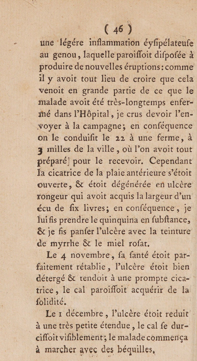 (40 une légère inflammation éyfipélateufe au genou, laquelle paroifloit difpofée à produire de nouvelles éruptions : comme il y avoit tout lieu de croire que cela venoit en grande partie de ce que le malade avoit été très-longtemps enfer- ïhé dans l’Hôpital, je crus devoir l’en¬ voyer à la campagne; en conféquence on le conduiflt le 22 à une ferme, à 3 milles de la ville , où l’on avoit tout préparé] pour le recevoir. Cependant la cicatrice de la plaie antérieure s’étoit ouverte, &amp; étoit dégénérée en ulcère rongeur qui avoit acquis la largeur d’un écu de fix livres; en conféquence, je lui fis prendre le quinquina en fubftance, &amp; je fis panfer l’ulcère avec la teinture de myrrhe 8c le miel rofat. Le 4 novembre, fa fanté étoit par¬ faitement rétablie, l’ulcère étoit bien détergé 8c tendoit à une prompte cica¬ trice , le cal paroifloit acquérir de la folidité. Le 1 décembre, l’ulcère étoit réduit à une très petite étendue, le cal fe dur- ciflbitvifiblement; le malade commença à marcher avec des béquilles»