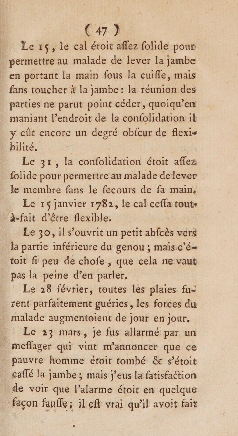 Le 15 , le cal étoit allez folide pour permettre au malade de lever la jambe en portant la main fous la cuiflfe, mais fans toucher à la jambe: la réunion des parties ne parut point céder, quoiqu’en maniant l’endroit de la confolidation il y eût encore un degré obfcur de flexi* bilité. Le 31 , la confolidation étoit allez folide pour permettre au malade de lever le membre fans le fecours de fa main. Le 1ç janvier 1782, le cal ceffa tout-» à-fait d’être flexible. Le 30, il s’ouvrit un petit abfcès vers la partie inférieure du genou ; mais c’é-* toit fl peu de chofe, que cela ne vaut pas la peine d’en parler. Le 28 février, toutes les plaies fu¬ rent parfaitement guéries, les forces du malade augmentoient de jour en jour. Le 23 mars, je fus aliarmé par un melfager qui vint m’annoncer que ce pauvre homme étoit tombé &amp; s’étoit cafle la jambe ; mais j’eus la fatisfaéfion de voir que l’alarme étoit en quelque façon fauflç ; il eft vrai qu’il avoit fait