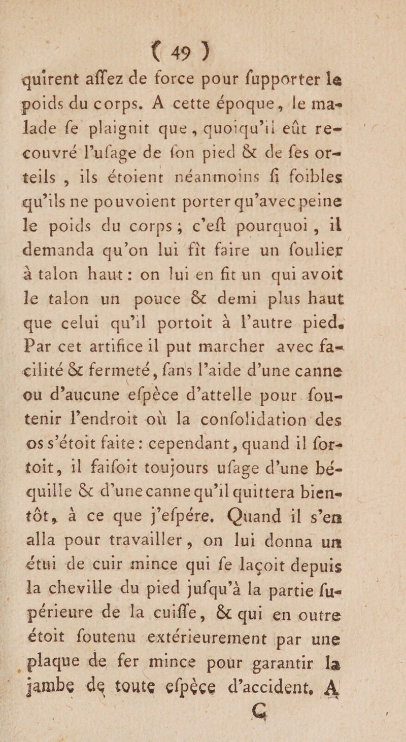 quîrent afTez de force pour fupporter le poids du corps. A cette époque, le ma¬ lade fe plaignit que , quoiqu’il eût re¬ couvré l’ufage de fon pied &amp; de fes or¬ teils , ils étoient néanmoins fi foibles qu’ils ne pouvoient porter qu’avec peine le poids du corps ; c’efl; pourquoi , il demanda qu’on lui fît faire un foulier à talon haut : on lui en fit un qui avoit le talon un pouce &amp; demi plus haut que celui qu’il portoit à l’autre pied. Par cet artifice il put marcher avec fa¬ cilité &amp; fermeté, fans l’aide d’une canne ou d’aucune efpèce d’attelle pour fou- tenir l’endroit où la confolidation des os s’étoit faite : cependant, quand il for- toit, il faifoit toujours ufage d’une bé¬ quille &amp;: d’une canne qu’il quittera bien¬ tôt, à ce que j’efpére. Quand il s’etî alla pour travailler, on lui donna un étui de cuir mince qui fe laçoit depuis la cheville du pied jufqu’à la partie fu- périeure de la cuiffe, &amp; qui en outre étoit foutenu extérieurement par une plaque de fer mince pour garantir la jambe de toute efpèce d’accident, A G