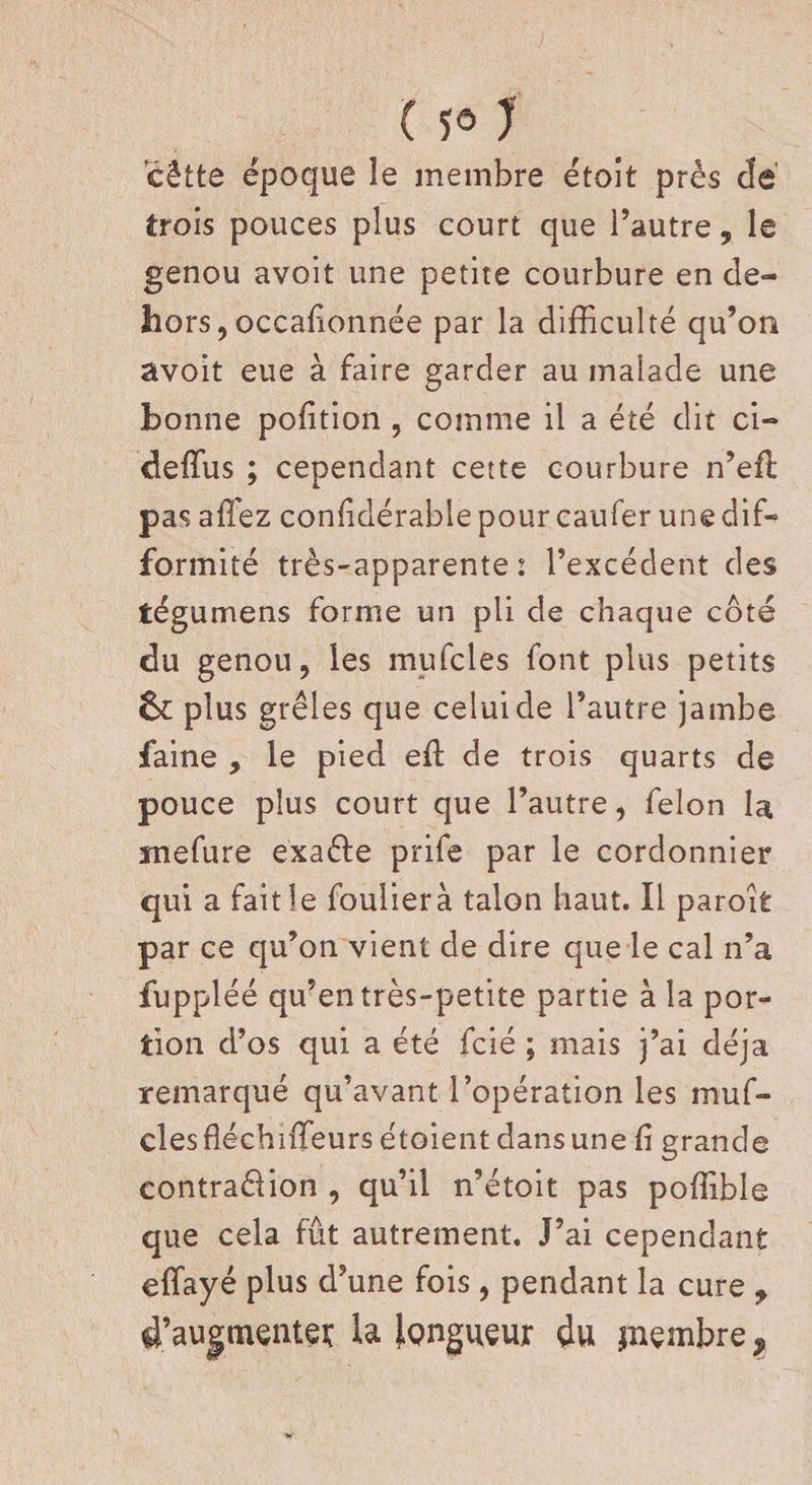 cêtte époque le membre étoit près c!è trois pouces plus court que l’autre, le genou avoit une petite courbure en de¬ hors, occafionnée par la difficulté qu’on avoit eue à faire garder au malade une bonne pofition , comme il a été dit ci- deffus ; cependant cette courbure n’efl pas allez conlidérable pour caufer une dif¬ formité très-apparente : l’excédent des tégumens forme un pli de chaque côté du genou, les mufcles font plus petits plus grêles que celui de l’autre jambe faine , le pied eft de trois quarts de pouce plus court que l’autre, félon la ïnefure e'xa&amp;e prife par le cordonnier qui a fait le foulierà talon haut. Il paroit par ce qu’on vient de dire que le cal n’a fuppléé qu’en très-petite partie à la por¬ tion d’os qui a été fcié ; mais j’ai déjà remarqué qu’avant l’opération les muf¬ cles fléchnTeurs étoient dans une li grande contraélion , qu’il n’étoit pas poffible que cela fût autrement. J’ai cependant effiayé plus d’une fois, pendant la cure , d’augmentet la Igngueur 4u jnembre?