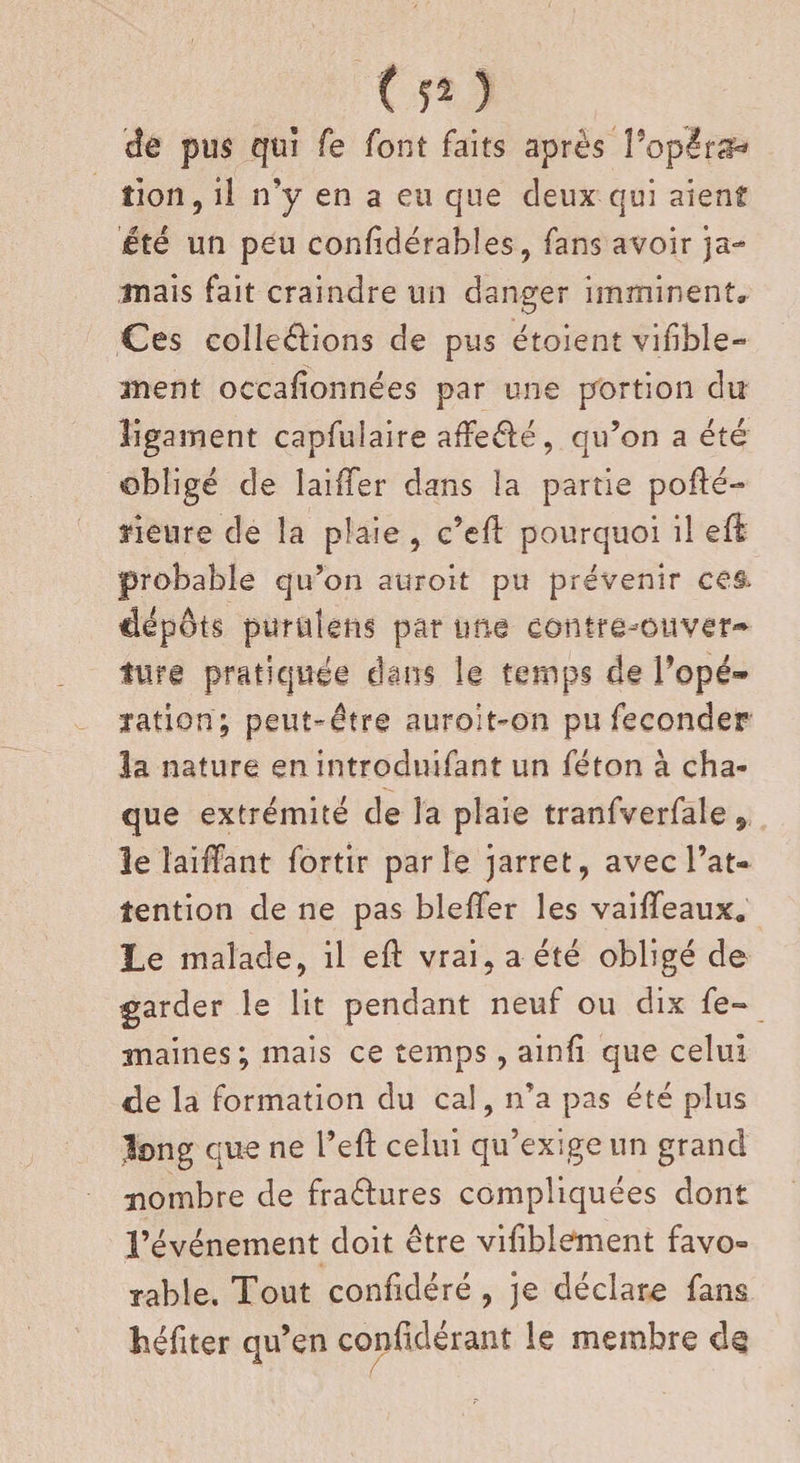 de pus qui fe font faits après Popêrsf* îion, il n’y en a eu que deux qui aient été un peu confidérables, fans avoir ja¬ mais fait craindre un danger imminent» Ces collerions de pus étaient vifibîe- ment occalionnées par une portion du ligament capfuiaire afFe&amp;é, qu’on a été obligé de lailTer dans la partie pofté- fleure de la plaie , c’eil pourquoi il eft probable qu’on auroit pu prévenir Cê&amp; dépôts puruîens par une contre-ouver¬ ture pratiquée dam le temps de Popé- yation; peut-être nuroit-on pu féconder la nature en introduifant un féton à cha¬ que extrémité de la plaie tranfverfale 9 le laiffant fortir parle jarret, avec l’at¬ tention de ne pas bleiïer les vaiffeaux» Le malade, il eft vrai, a été obligé de garder le lit pendant neuf ou dix Se¬ maines; mais ce temps, ainfi que celui de la formation du cal, n’a pas été plus long que ne l’eft celui qu’exige un grand nombre de fraélures compliquées dont l’événement doit être vifiblement favo» table. Tout confidéré , je déclare fans héfiter qu’en confidérant le membre d§