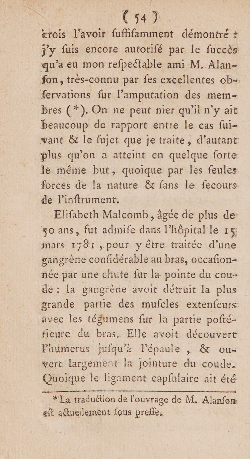 crois Pavoir fuffîfamment démontre t Y y fuis encore autorifé par le fuccès qu’a eu mon refpe&amp;able ami M.-Alan- fon, très-connu par les excellentes ob¬ servations fur l’amputation des mem¬ bres (*). On ne peut nier qu’il n’y ait Beaucoup de rapport entre le cas fui- .*vant &amp; le fujet que je traite , d’autant plus qu’on a atteint en quelque forte le meme but, quoique par les feules forces de la nature &amp; fans le fecours de l’inftrument. Elifabeth Malcomb, âgée de plus de 30 ans ? fut admife dans l’hôpital le 15 mars 1781: , pour y être traitée d’une gangrène confidérable au bras, occalion- née par une chute fur la pointe du cou¬ de : la gangrène avoit détruit la plus grande partie des mufcles extenfeurs avec les tégumens fur la partie pohé- fleure du bras. Elle avoit découvert Ehumerus jûfqu’à l’épaule , &amp;c ou¬ vert largement la jointure du coude». Quoique le ligament capfulaire ait été *'La tradu&amp;ion de l’ouvrage de M* Alanfoa ad.udlem.ent jfçus pre£d.