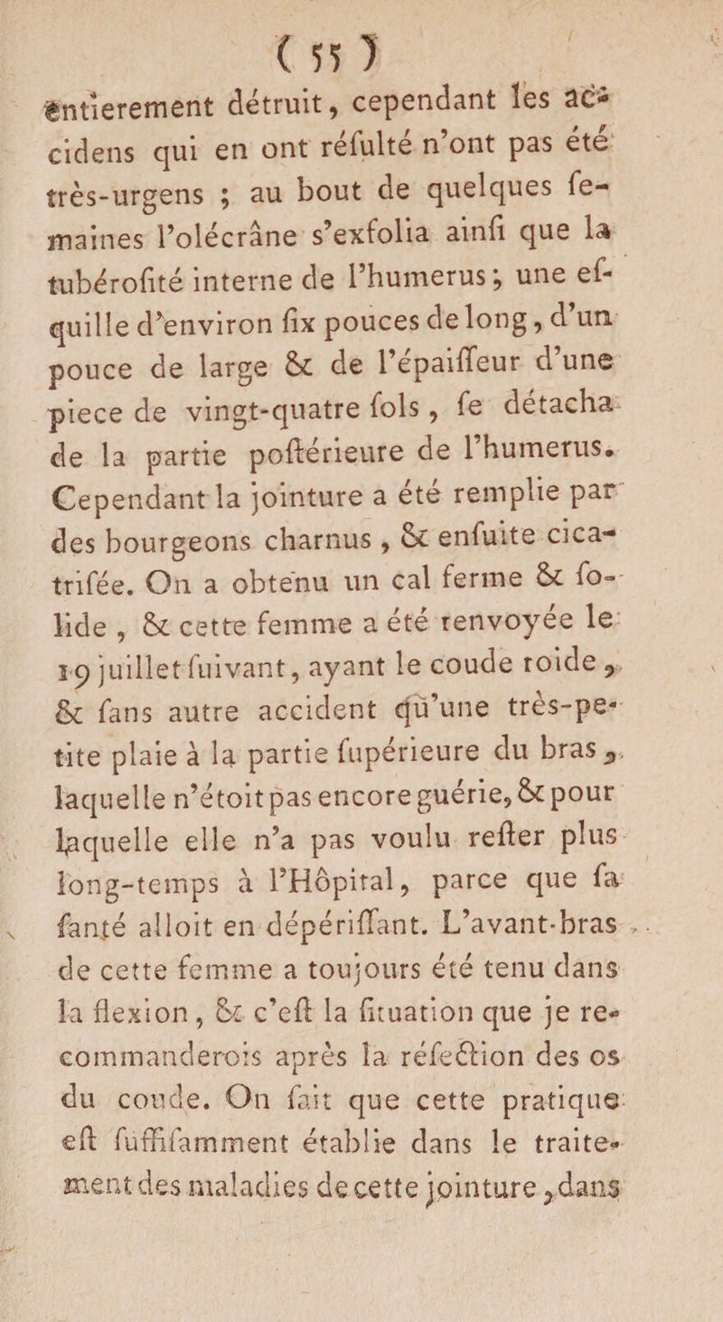 Entièrement détruit, cependant les ae* cidens qui en ont réfulté n’ont pas été très-urgens ; au bout de quelques fe- maines l’olécrane s’exfolia ainfi que la îubérofité interne de l’humerus; une ef- quille d’environ fix pouces de long, d un pouce de large de 1 epaiffeur d une pièce de vingt-quatre fols, fe détacha de la partie poftérieure de l’humerus. Cependant la jointure a été remplie par des bourgeons charnus, &amp; enfuite cica- trifée. On a obtenu un cal ferme fo- lide , &amp; cette femme a été renvoyée le î c) juillet fuivant, ayant le coude roide 9 &amp; fans autre accident qü’une tres-pe- tite plaie à la partie fuperieure du bras^, laquelle n’étoit pas encore guérie, &amp; pour laquelle elle n’a pas voulu refter plus long-temps à l’Hôpital, parce que fa fanté alloit en dépériflant. L’avant-bras , de cette femme a toujours été tenu dans la flexion, c’efl la fuuation que je re- commanclerois après la réfeéHon des os du coude. On fait que cette pratique eR fuRifamment établie dans le traite¬ ment des maladies de cette jointure ^dans
