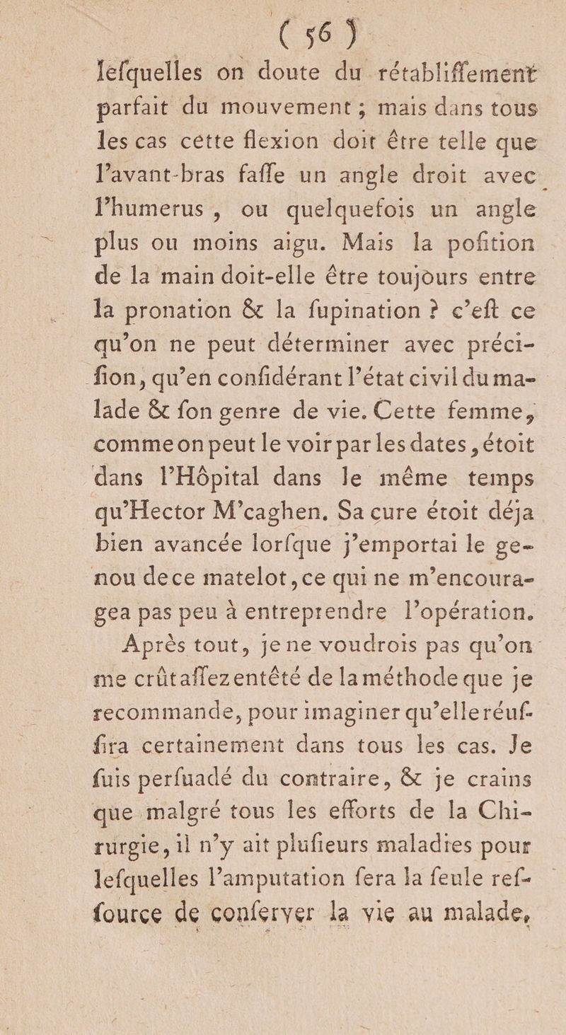 lefquelles on cloute du rétabliffement- parfait du mouvement ; mais dans tous les cas cette flexion doit être telle que l’avant-bras fafle un angle droit avec Fhumerus , ou quelquefois un angle plus ou moins aigu. Mais la pofltion de la main doit-elle être toujours entre la pronation 6c la fupination ? c’efl: ce qu’on ne peut déterminer avec préci- lion, qu’en confldérant l’état civil du ma¬ lade 6c fon genre de vie. Cette femme, comme on peut le voirpar lesdates,étoit dans l’Hôpital dans le même temps qu’Hector M’caghen. Sa cure étoit déjà bien avancée lorfque j’emportai le ge¬ nou de ce matelot, ce qui ne m’encoura¬ gea pas peu à entreprendre l’opération. Après tout, je ne voudrois pas qu’on me crût allez entêté de laméthode que je recommande, pour imaginer qu’elleréufl flra certainement dans tous les cas. Je fuis perfuadé du contraire, 6c je crains que malgré tous les efforts de la Chi¬ rurgie, il n’y ait plufieurs maladies pour lefquelles l’amputation fera la feule ref- fource de çonferyer la vie au malade.